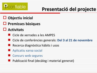 Presentació del projecte Objectiu inicial Premisses bàsiques Activitats Cicle de xerrades a les AMPES Cicle de conferències generals:  Del 3 al 21 de novembre   Recerca diagnòstica hàbits i usos Aplicatiu xarxa social Concurs web segures Publicació final (decàleg i material generat) 