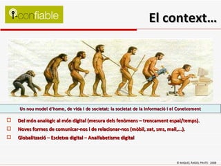 Un nou model d’home, de vida i de societat: la societat de la Informació i el Coneixement Del món analògic al món digital (mesura dels fenòmens – trencament espai/temps). Noves formes de comunicar-nos i de relacionar-nos (mòbil, xat, sms, mail,...). Globalització – Escletxa digital – Analfabetisme digital  El context… © MIQUEL ÀNGEL PRATS - 2008 