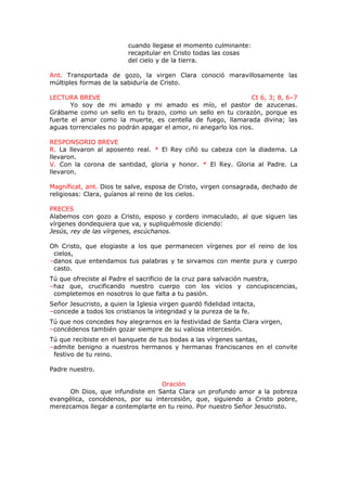 cuando llegase el momento culminante:
recapitular en Cristo todas las cosas
del cielo y de la tierra.
Ant. Transportada de gozo, la virgen Clara conoció maravillosamente las
múltiples formas de la sabiduría de Cristo.
LECTURA BREVE Ct 6, 3; 8, 6–7
Yo soy de mi amado y mi amado es mío, el pastor de azucenas.
Grábame como un sello en tu brazo, como un sello en tu corazón, porque es
fuerte el amor como la muerte, es centella de fuego, llamarada divina; las
aguas torrenciales no podrán apagar el amor, ni anegarlo los rios.
RESPONSORIO BREVE
R. La llevaron al aposento real. * El Rey ciñó su cabeza con la diadema. La
llevaron.
V. Con la corona de santidad, gloria y honor. * El Rey. Gloria al Padre. La
llevaron.
Magníficat, ant. Dios te salve, esposa de Cristo, virgen consagrada, dechado de
religiosas: Clara, guíanos al reino de los cielos.
PRECES
Alabemos con gozo a Cristo, esposo y cordero inmaculado, al que siguen las
vírgenes dondequiera que va, y supliquémosle diciendo:
Jesús, rey de las vírgenes, escúchanos.
Oh Cristo, que elogiaste a los que permanecen vírgenes por el reino de los
cielos,
–danos que entendamos tus palabras y te sirvamos con mente pura y cuerpo
casto.
Tú que ofreciste al Padre el sacrificio de la cruz para salvación nuestra,
–haz que, crucificando nuestro cuerpo con los vicios y concupiscencias,
completemos en nosotros lo que falta a tu pasión.
Señor Jesucristo, a quien la Iglesia virgen guardó fidelidad intacta,
–concede a todos los cristianos la integridad y la pureza de la fe.
Tú que nos concedes hoy alegrarnos en la festividad de Santa Clara virgen,
–concédenos también gozar siempre de su valiosa intercesión.
Tú que recibiste en el banquete de tus bodas a las vírgenes santas,
–admite benigno a nuestros hermanos y hermanas franciscanos en el convite
festivo de tu reino.
Padre nuestro.
Oración
Oh Dios, que infundiste en Santa Clara un profundo amor a la pobreza
evangélica, concédenos, por su intercesión, que, siguiendo a Cristo pobre,
merezcamos llegar a contemplarte en tu reino. Por nuestro Señor Jesucristo.
 