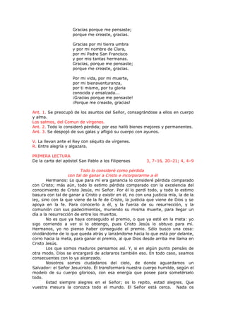Gracias porque me pensaste;
porque me creaste, gracias.
Gracias por mi tierra umbra
y por mi nombre de Clara,
por mi Padre San Francisco
y por mis tantas hermanas.
Gracias, porque me pensaste;
porque me creaste, gracias.
Por mi vida, por mi muerte,
por mi bienaventuranza,
por ti mismo, por tu gloria
conocida y ensalzada...
¡Gracias porque me pensaste!
¡Porque me creaste, gracias!
Ant. 1. Se preocupó de los asuntos del Señor, consagrándose a ellos en cuerpo
y alma.
Los salmos, del Comun de vírgenes.
Ant. 2. Todo lo consideró pérdida; por eso halló bienes mejores y permanentes.
Ant. 3. Se despojó de sus galas y afligió su cuerpo con ayunos.
V. La llevan ante el Rey con séquito de vírgenes.
R. Entre alegría y algazara.
PRIMERA LECTURA
De la carta del apóstol San Pablo a los Filipenses 3, 7–16. 20–21; 4, 4–9
Todo lo consideré como pérdida
con tal de ganar a Cristo e incorporarme a él
Hermanos: Lo que para mí era ganancia lo consideré pérdida comparado
con Cristo; más aún, todo lo estimo pérdida comparado con la excelencia del
conocimiento de Cristo Jesús, mi Señor. Por él lo perdí todo, y todo lo estimo
basura con tal de ganar a Cristo y existir en él, no con una justicia mía, la de la
ley, sino con la que viene de la fe de Cristo, la justicia que viene de Dios y se
apoya en la fe. Para conocerlo a él, y la fuerza de su resurrección, y la
comunión con sus padecimientos, muriendo su misma muerte, para llegar un
día a la resurrección de entre los muertos.
No es que ya haya conseguido el premio, o que ya esté en la meta: yo
sigo corriendo a ver si lo obtengo, pues Cristo Jesús lo obtuvo para mí.
Hermanos, yo no pienso haber conseguido el premio. Sólo busco una cosa:
olvidándome de lo que queda atrás y lanzándome hacia lo que está por delante,
corro hacia la meta, para ganar el premio, al que Dios desde arriba me llama en
Cristo Jesús.
Los que somos maduros pensamos así. Y, si en algún punto pensáis de
otra modo, Dios se encargará de aclararos también eso. En todo caso, seamos
consecuentes con lo ya alcanzado.
Nosotros somos ciudadanos del cielo, de donde aguardamos un
Salvador: el Señor Jesucristo. Él transformará nuestra cuerpo humilde, según el
modelo de su cuerpo glorioso, con esa energía que posee para sometérselo
todo.
Estad siempre alegres en el Señor; os lo repito, estad alegres. Que
vuestra mesura la conozca todo el mundo. El Señor está cerca. Nada os
 