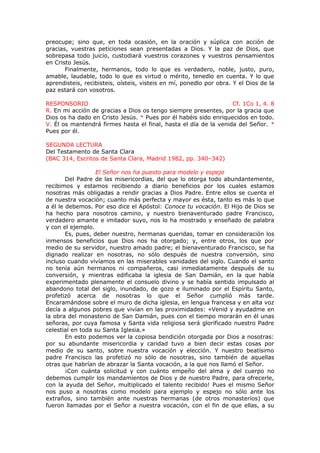 preocupe; sino que, en toda ocasión, en la oración y súplica con acción de
gracias, vuestras peticiones sean presentadas a Dios. Y la paz de Dios, que
sobrepasa todo juicio, custodiará vuestros corazones y vuestros pensamientos
en Cristo Jesús.
Finalmente, hermanos, todo lo que es verdadero, noble, justo, puro,
amable, laudable, todo lo que es virtud o mérito, tenedlo en cuenta. Y lo que
aprendisteis, recibisteis, oísteis, visteis en mí, ponedlo por obra. Y el Dios de la
paz estará con vosotros.
RESPONSORIO Cf. 1Co 1, 4. 8
R. En mi acción de gracias a Dios os tengo siempre presentes, por la gracia que
Dios os ha dado en Cristo Jesús. * Pues por él habéis sido enriquecidos en todo.
V. Él os mantendrá firmes hasta el final, hasta el día de la venida del Señor. *
Pues por él.
SEGUNDA LECTURA
Del Testamento de Santa Clara
(BAC 314, Escritos de Santa Clara, Madrid 1982, pp. 340–342)
El Señor nos ha puesto para modelo y espejo
Del Padre de las misericordias, del que lo otorga todo abundantemente,
recibimos y estamos recibiendo a diario beneficios por los cuales estamos
nosotras más obligadas a rendir gracias a Dios Padre. Entre ellos se cuenta el
de nuestra vocación; cuanto más perfecta y mayor es ésta, tanto es más lo que
a él le debemos. Por eso dice el Apóstol: Conoce tu vocación. El Hijo de Dios se
ha hecho para nosotros camino, y nuestro bienaventurado padre Francisco,
verdadero amante e imitador suyo, nos lo ha mostrado y enseñado de palabra
y con el ejemplo.
Es, pues, deber nuestro, hermanas queridas, tomar en consideración los
inmensos beneficios que Dios nos ha otorgado; y, entre otros, los que por
medio de su servidor, nuestro amado padre; el bienaventurado Francisco, se ha
dignado realizar en nosotras, no sólo después de nuestra conversión, sino
incluso cuando vivíamos en las miserables vanidades del siglo. Cuando el santo
no tenía aún hermanos ni compañeros, casi inmediatamente después de su
conversión, y mientras edificaba la iglesia de San Damián, en la que había
experimentado plenamente el consuelo divino y se había sentido impulsado al
abandono total del siglo, inundado, de gozo e iluminado por el Espíritu Santo,
profetizó acerca de nosotras lo que el Señor cumplió más tarde.
Encaramándose sobre el muro de dicha iglesia, en lengua francesa y en alta voz
decía a algunos pobres que vivían en las proximidades: «Venid y ayudadme en
la obra del monasterio de San Damián, pues con el tiempo morarán en él unas
señoras, por cuya famosa y Santa vida religiosa será glorificado nuestro Padre
celestial en toda su Santa Iglesia.»
En esto podemos ver la copiosa bendición otorgada por Dios a nosotras:
por su abundante misericordia y caridad tuvo a bien decir estas cosas por
medio de su santo, sobre nuestra vocación y elección. Y nuestro beatísimo
padre Francisco las profetizó no sólo de nosotras, sino también de aquellas
otras que habrían de abrazar la Santa vocación, a la que nos llamó el Señor.
¡Con cuánta solicitud y con cuánto empeño del alma y del cuerpo no
debemos cumplir los mandamientos de Dios y de nuestro Padre, para ofrecerle,
con la ayuda del Señor, multiplicado el talento recibido! Pues el mismo Señor
nos puso a nosotras como modelo para ejemplo y espejo no sólo ante los
extraños, sino también ante nuestras hermanas (de otros monasterios) que
fueron llamadas por el Señor a nuestra vocación, con el fin de que ellas, a su
 