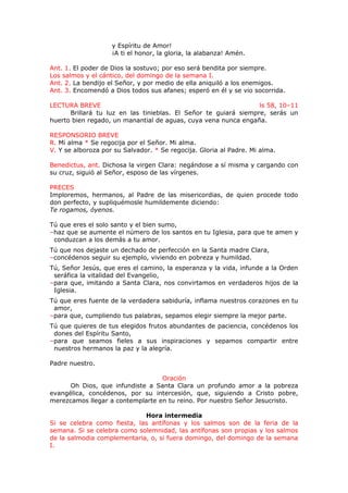 y Espíritu de Amor!
¡A ti el honor, la gloria, la alabanza! Amén.
Ant. 1. El poder de Dios la sostuvo; por eso será bendita por siempre.
Los salmos y el cántico, del domingo de la semana I.
Ant. 2. La bendijo el Señor, y por medio de ella aniquiló a los enemigos.
Ant. 3. Encomendó a Dios todos sus afanes; esperó en él y se vio socorrida.
LECTURA BREVE ls 58, 10–11
Brillará tu luz en las tinieblas. El Señor te guiará siempre, serás un
huerto bien regado, un manantial de aguas, cuya vena nunca engaña.
RESPONSORIO BREVE
R. Mi alma * Se regocija por el Señor. Mi alma.
V. Y se alboroza por su Salvador. * Se regocija. Gloria al Padre. Mi alma.
Benedictus, ant. Dichosa la virgen Clara: negándose a sí misma y cargando con
su cruz, siguió al Señor, esposo de las vírgenes.
PRECES
Imploremos, hermanos, al Padre de las misericordias, de quien procede todo
don perfecto, y supliquémosle humildemente diciendo:
Te rogamos, óyenos.
Tú que eres el solo santo y el bien sumo,
–haz que se aumente el número de los santos en tu Iglesia, para que te amen y
conduzcan a los demás a tu amor.
Tú que nos dejaste un dechado de perfección en la Santa madre Clara,
–concédenos seguir su ejemplo, viviendo en pobreza y humildad.
Tú, Señor Jesús, que eres el camino, la esperanza y la vida, infunde a la Orden
seráfica la vitalidad del Evangelio,
–para que, imitando a Santa Clara, nos convirtamos en verdaderos hijos de la
Iglesia.
Tú que eres fuente de la verdadera sabiduría, inflama nuestros corazones en tu
amor,
–para que, cumpliendo tus palabras, sepamos elegir siempre la mejor parte.
Tú que quieres de tus elegidos frutos abundantes de paciencia, concédenos los
dones del Espíritu Santo,
–para que seamos fieles a sus inspiraciones y sepamos compartir entre
nuestros hermanos la paz y la alegría.
Padre nuestro.
Oración
Oh Dios, que infundiste a Santa Clara un profundo amor a la pobreza
evangélica, concédenos, por su intercesión, que, siguiendo a Cristo pobre,
merezcamos llegar a contemplarte en tu reino. Por nuestro Señor Jesucristo.
Hora intermedia
Si se celebra como fiesta, las antífonas y los salmos son de la feria de la
semana. Si se celebra como solemnidad, las antífonas son propias y los salmos
de la salmodia complementaria, o, si fuera domingo, del domingo de la semana
I.
 