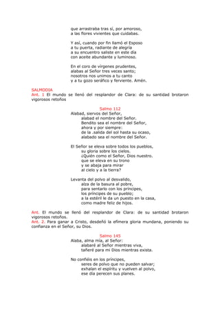 que arrastraba tras sí, por amoroso,
a las flores vivientes que cuidabas.
Y así, cuando por fin llamó el Esposo
a tu puerta, radiante de alegría
a su encuentro saliste en este día
con aceite abundante y luminoso.
En el coro de vírgenes prudentes,
alabas al Señor tres veces santo;
nosotros nos unimos a tu canto
y a tu gozo seráfico y ferviente. Amén.
SALMODIA
Ant. 1 El mundo se llenó del resplandor de Clara: de su santidad brotaron
vigorosos retoños
Salmo 112
Alabad, siervos del Señor,
alabad el nombre del Señor.
Bendito sea el nombre del Señor,
ahora y por siempre:
de la .salida del sol hasta su ocaso,
alabado sea el nombre del Señor.
El Señor se eleva sobre todos los pueblos,
su gloria sobre los cielos.
¿Quién como el Señor, Dios nuestro.
que se eleva en su trono
y se abaja para mirar
al cielo y a la tierra?
Levanta del polvo al desvalido,
alza de la basura al pobre,
para sentarlo con los príncipes,
los príncipes de su pueblo;
a la estéril le da un puesto en la casa,
como madre feliz de hijos.
Ant. El mundo se llenó del resplandor de Clara: de su santidad brotaron
vigorosos retoños.
Ant. 2. Para ganar a Cristo, desdeñó la efímera gloria mundana, poniendo su
confianza en el Señor, su Dios.
Salmo 145
Alaba, alma mía, al Señor:
alabaré al Señor mientras viva,
tañeré para mi Dios mientras exista.
No confiéis en los príncipes,
seres de polvo que no pueden salvar;
exhalan el espíritu y vuelven al polvo,
ese día perecen sus planes.
 