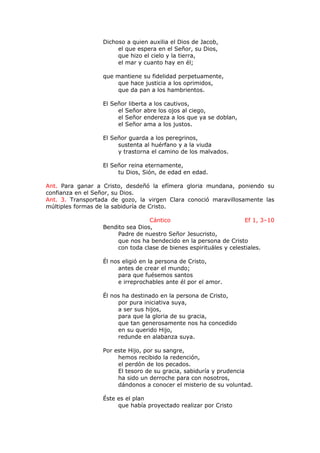 Dichoso a quien auxilia el Dios de Jacob,
el que espera en el Señor, su Dios,
que hizo el cielo y la tierra,
el mar y cuanto hay en él;
que mantiene su fidelidad perpetuamente,
que hace justicia a los oprimidos,
que da pan a los hambrientos.
El Señor liberta a los cautivos,
el Señor abre los ojos al ciego,
el Señor endereza a los que ya se doblan,
el Señor ama a los justos.
El Señor guarda a los peregrinos,
sustenta al huérfano y a la viuda
y trastorna el camino de los malvados.
El Señor reina eternamente,
tu Dios, Sión, de edad en edad.
Ant. Para ganar a Cristo, desdeñó la efímera gloria mundana, poniendo su
confianza en el Señor, su Dios.
Ant. 3. Transportada de gozo, la virgen Clara conoció maravillosamente las
múltiples formas de la sabiduría de Cristo.
Cántico Ef 1, 3–10
Bendito sea Dios,
Padre de nuestro Señor Jesucristo,
que nos ha bendecido en la persona de Cristo
con toda clase de bienes espirituáles y celestiales.
Él nos eligió en la persona de Cristo,
antes de crear el mundo;
para que fuésemos santos
e irreprochables ante él por el amor.
Él nos ha destinado en la persona de Cristo,
por pura iniciativa suya,
a ser sus hijos,
para que la gloria de su gracia,
que tan generosamente nos ha concedido
en su querido Hijo,
redunde en alabanza suya.
Por este Hijo, por su sangre,
hemos recibido la redención,
el perdón de los pecados.
El tesoro de su gracia, sabiduría y prudencia
ha sido un derroche para con nosotros,
dándonos a conocer el misterio de su voluntad.
Éste es el plan
que había proyectado realizar por Cristo
 