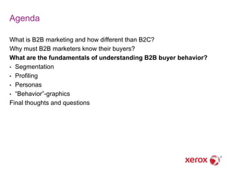 Agenda

What is B2B marketing and how different than B2C?
Why must B2B marketers know their buyers?
What are the fundamentals of understanding B2B buyer behavior?
• Segmentation
• Profiling
• Personas
• ―Behavior‖-graphics
Final thoughts and questions
 