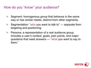 How do you ―know‖ your audience?

 ► Segment: homogenous group that behaves in the same
   way or has similar needs, distinct from other segments.
 ► Segmentation: ―who you want to talk to‖ — separate from
   targeting and positioning.
 ► Persona: a representation of a real audience group.
   Includes a user‘s context, goals, pain points, and major
   questions that need answers — ―what you want to say to
   them.‖
 