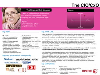 The CIO/CxO
                                                 The Strategic Risk Manager                                                           Focus
                                        “I want to make strategic investments                                                                              Business

                                        in IT that support the vision for the
                                        company and build competitive edge.”
                                                                                                                                             Now                              Future
                                        Age: 52
                                        Chief Information Officer
                                        Large Enterprise, Inc.
                                                                                                                                                           Technical


My Role                                                                         My Work Life
                                                                                A large part of my job is just keeping things running reliably and securely, but my main goal is making sure
My Goals                                My Frustrations                         our technology and applications align to our business priorities. This can include cost reduction, making our
• Align IT to business priorities       • Negotiating the terms of global       workforce more efficient, or rolling technology into services our customers will pay for.
• Control costs and maximize              implementations
  investment                            • Educating my team on the business     I‘m a strategic business person who understands IT, but that doesn‘t mean I want to become an expert on
• Make IT a strategic asset and           issues, when they focus more on the   your speeds and feeds. I got to where I am by being a strong generalist and applying my management skills
  provide a competitive                   technology                            from one role to the next. I rely on the people working for me to evaluate vendors. In fact, I may not have
  edge/advantage to the business        • Shrinking budgets in the face of      even heard of you if you‘re not IBM, Cisco, Microsoft or Oracle. I will only approve your inclusion in any major
• Simplify processes and operations       needing to do more                    RFIs if you‘re reputable and stable.
• Keep up with macro-trends in IT       • The CEO or CFO doesn‘t always
• Make it easier for our customers to     understand technology‘s impact on     I don’t want to hear about your products. I need to understand how you will help me create
  do business with us                     the business                          competitive edge for my business -- while understanding the risk/cost drivers.
• Achieve/maintain regulatory
  compliance—mitigate security risks                                            I don‘t interact with vendor sales and marketing teams. They‘re fended off by my gatekeepers. If my team
                                                                                recommends a vendor I haven‘t heard of, I deeply value the direct experiences of my network of analysts
                                                                                and my industry C level peers. I want to know if you‘re stable, trusted, and have proven customer references.
Media & Information Touchpoints                                                 If everything checks out, then I may approve a vendor for testing in our environment with our data. If the
                                                                                technology is good (and by good, I mean proven) and fits a our business need, that‘s great.
                                                                                But I also need to know the vendor has the headcount and services to support us during and after
                                                                                implementation. I don‘t take ‗unnecessary‘ risks and lean toward established companies with sophisticated
                                                                                service and support offerings.

                                                                                My Motivations
                                                                                Proof                               Reassurance
                                                                                • You do the math, I‘ll check the   • Wants recommendations from fellow CIOs
                                                                                  answer                            • Consults with analysts on major
                 Europe                                                         • Business-case driven                implementations
                                                                                • Looks for measurable value for    • Prefers high-level introductions with
                                                                                  justification                       potential vendors
 