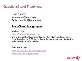 Questions? and Thank you

     Laura Ramos
     laura.ramos@xerox.com
     Twitter handle: @lauraramos

     Post-Class Assignment:
     Visit my blog
     www.b2bmarketingpost.com
     and write a (short) comment about this class content, share
     your thoughts on B2B buyer targeting, or ask a question after
     reflecting on our discussion.

     Feel free to visit:
     www.facebook.com/managingprint
     www.consulting.xerox.com/
 
