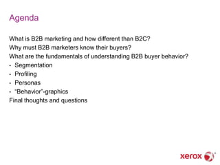 Agenda

What is B2B marketing and how different than B2C?
Why must B2B marketers know their buyers?
What are the fundamentals of understanding B2B buyer behavior?
• Segmentation
• Profiling
• Personas
• ―Behavior‖-graphics
Final thoughts and questions
 