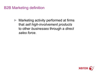 B2B Marketing definition


     ► Marketing activity performed at firms
       that sell high-involvement products
       to other businesses through a direct
       sales force.
 