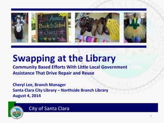 1
City of Santa Clara
Swapping at the Library
Community Based Efforts With Little Local Government
Assistance That Drive Repair and Reuse
Cheryl Lee, Branch Manager
Santa Clara City Library – Northside Branch Library
August 4, 2014
 
