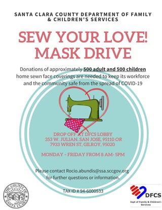 SEW YOUR LOVE!
MASK DRIVE
Please contact Rocio.abundis@ssa.sccgov.org
for further questions or information.
TAX ID # 94-6000533
Donations of approximately 500 adult and 500 children
home sewn face coverings are needed to keep its workforce
and the community safe from the spread of COVID-19
SANTA CLARA COUNTY DEPARTMENT OF FAMILY
& CHILDREN'S SERVICES
DROP OFF AT DFCS LOBBY
353 W. JULIAN. SAN JOSE, 95110 OR
7933 WREN ST, GILROY, 95020
MONDAY – FRIDAY FROM 8 AM- 5PM
 