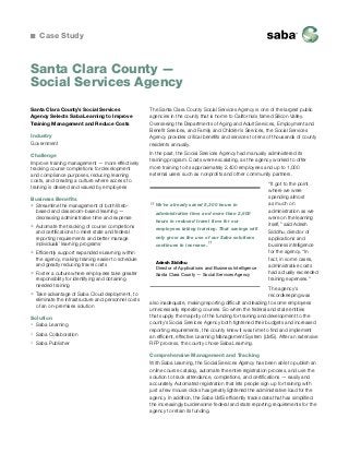 Case Study

Santa Clara County —
Social Services Agency
Santa Clara County’s Social Services
Agency Selects Saba Learning to Improve
Training Management and Reduce Costs
Industry
Government
Challenge
Improve training management — more effectively
tracking course completions for development
and compliance purposes, reducing learning
costs, and creating a culture where access to
training is desired and valued by employees
Business Benefits
ƒƒ Streamline the management of both Webbased and classroom-based learning —
decreasing administrative time and expense
ƒƒ Automate the tracking of course completions
and certifications to meet state and federal
reporting requirements and better manage
individuals’ learning programs
ƒƒ Efficiently support expanded eLearning within
the agency, making training easier to schedule
and greatly reducing travel costs
ƒƒ Foster a culture where employees take greater
responsibility for identifying and obtaining
needed training
ƒƒ Take advantage of Saba Cloud deployment, to
eliminate the infrastructure and personnel costs
of an on-premises solution
Solution
ƒƒ Saba Learning
ƒƒ Saba Collaboration
ƒƒ Saba Publisher

The Santa Clara County Social Services Agency is one of the largest public
agencies in the county that is home to California’s famed Silicon Valley.
Overseeing the Departments of Aging and Adult Services, Employment and
Benefit Services, and Family and Children’s Services, the Social Services
Agency provides critical benefits and services to tens of thousands of county
residents annually.
In the past, the Social Services Agency had manually administered its
training program. Costs were escalating, as the agency worked to offer
more training to its approximately 2,400 employees and up to 1,000
external users such as nonprofits and other community partners.

“

We’ve already saved 5,300 hours in
administrative time and more than 2,600
hours in reduced travel time for our
employees taking training. That savings will
only grow as the use of our Saba solutions
continues to increase.

”

Adesh Siddhu
Director of Applications and Business Intelligence
Santa Clara County — Social Services Agency

“It got to the point
where we were
spending almost
as much on
administration as we
were on the learning
itself,” said Adesh
Siddhu, director of
applications and
business intelligence
for the agency. “In
fact, in some cases,
administrative costs
had actually exceeded
training expenses.”

The agency’s
recordkeeping was
also inadequate, making reporting difficult and leading to some employees
unnecessarily repeating courses. So when the federal and state entities
that supply the majority of the funding for training and development to the
county’s Social Services Agency both tightened their budgets and increased
reporting requirements, the county knew it was time to find and implement
an efficient, effective Learning Management System (LMS). After an extensive
RFP process, the county chose Saba Learning.
Comprehensive Management and Tracking
With Saba Learning, the Social Services Agency has been able to publish an
online course catalog, automate the entire registration process, and use the
solution to track attendance, completions, and certifications — easily and
accurately. Automated registration that lets people sign up for training with
just a few mouse clicks has greatly lightened the administrative load for the
agency. In addition, the Saba LMS efficiently tracks data that has simplified
the increasingly burdensome federal and state reporting requirements for the
agency to retain its funding.

 