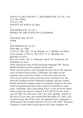 SANTA CLARA COUNTY v. SOUTHERN PAC. R. CO., 118
U.S. 394 (1886)
118 U.S. 394
COUNTY OF SANTA CLARA
v.
SOUTHERN PAC. R. CO. 1
PEOPLE OF THE STATE OF CALIFORNIA
v.
CENTRAL PAC. R. CO.
SAME
v.
SOUTHERN PAC. R. CO.
Filed May 10, 1886
[118 U.S. 394, 396] D. M. Delmas, A. L. Rhodes, for Santa
Clara County. [118 U.S. 394, 397] E. C. Marshall, for
plaintiffs in error.
Wm. M. Evarts, Geo. F. Edmunds, and S. W. Sanderson, for
defendants in error.
After stating the facts in the foregoing language, Mr. Justice
HARLAN delivered the opinion of the court.
These several actions were brought-the first one in the superior
court of Santa Clara county, California, the others in the
superior court of Fresno county, in the same state-for the
recovery of certain county and state taxes claimed to be due
from the Southern Pacific Railroad Company and the Central
Pacific Railroad Company under assessments made by the state
board of equalization upon their respective franchises, road-
ways, road-beds, rails, and rolling stock. In the action by Santa
Clara county the amount claimed is $13,366.53 for the fiscal
year of 1882. For that sum, with 5 per cent. penalty, interest at
the rate of 2 per cent. per month from December 27, 1882, cost
of advertising, and 10 per cent. for attorney's fees, judgment is
asked against the Souther Pacific [118 U.S. 394, 398] Railroad
Company. In the other action against the same company the
 