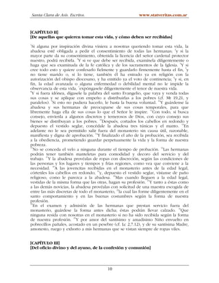 Santa Clara de Asís. Escritos.                        www.statveritas.com.ar



[CAPÍTULO II]
[De aquellas que quieren tomar esta vida, y cómo deben ser recibidas]
1
  Si alguna por inspiración divina viniera a nosotras queriendo tomar esta vida, la
abadesa esté obligada a pedir el consentimiento de todas las hermanas; 2y si la
mayor parte da su consentimiento, obtenida la licencia del señor cardenal protector
                          3
nuestro, podrá recibirla. Y si ve que debe ser recibida, examínela diligentemente o
haga que sea examinada de la fe católica y de los sacramentos de la Iglesia. 4Y si
cree todo esto y quiere confesarlo fielmente y guardarlo firmemente hasta el fin, 5y
no tiene marido o, si lo tiene, también él ha entrado ya en religión con la
autorización del obispo diocesano, y ha emitido ya el voto de continencia; 6y si, en
fin, la edad avanzada o alguna enfermedad o debilidad mental no le impide la
observancia de esta vida, 7expóngasele diligentemente el tenor de nuestra vida.
8
  Y si fuera idónea, dígasele la palabra del santo Evangelio, que vaya y venda todas
sus cosas y se aplique con empeño a distribuirlas a los pobres (cf. Mt 19,21, y
             9                                                        10
paralelos). Si esto no pudiera hacerlo, le basta la buena voluntad. Y guárdense la
abadesa y sus hermanas de preocuparse de sus cosas temporales, para que
libremente haga ella de sus cosas lo que el Señor le inspire. 11Con todo, si busca
consejo, envíenla a algunos discretos y temerosos de Dios, con cuyo consejo sus
bienes se distribuyan a los pobres. 12Después, cortados los cabellos en redondo y
depuesto el vestido seglar, concédale la abadesa tres túnicas y el manto. 13En
adelante no le sea permitido salir fuera del monasterio sin causa útil, razonable,
manifiesta y digna de aprobación. 14Y finalizado el año de la probación, sea recibida
a la obediencia, prometiendo guardar perpetuamente la vida y la forma de nuestra
pobreza.
15
   No se conceda el velo a ninguna durante el tiempo de probación. 16Las hermanas
podrán tener también manteletas para comodidad y decoro del servicio y del
          17
trabajo. Y la abadesa provéalas de ropas con discreción, según las condiciones de
las personas y los lugares y tiempos y frías regiones, como vea que conviene a la
necesidad. 18A las jovencitas recibidas en el monasterio antes de la edad legal,
córtenles los cabellos en redondo; 19y, depuesto el vestido seglar, vístanse de paño
religioso, como le parezca a la abadesa. 20Mas cuando lleguen a la edad legal,
vestidas de la misma forma que las otras, hagan su profesión. 21Y tanto a éstas como
a las demás novicias, la abadesa provéalas con solicitud de una maestra escogida de
                                                22
entre las más discretas de todo el monasterio, la cual las forme diligentemente en el
santo comportamiento y en las buenas costumbres según la forma de nuestra
profesión.
23
   En el examen y admisión de las hermanas que prestan servicio fuera del
monasterio, guárdese la forma antes dicha; éstas podrán llevar calzado. 24Que
ninguna resida con nosotras en el monasterio si no ha sido recibida según la forma
de nuestra profesión. 25Y por amor del santísimo y amadísimo Niño envuelto en
pobrecillos pañales, acostado en un pesebre (cf. Lc 2,7.12), y de su santísima Madre,
amonesto, ruego y exhorto a mis hermanas que se vistan siempre de ropas viles.


[CAPÍTULO III]
[Del oficio divino y del ayuno, de la confesión y comunión]



                                         10
 