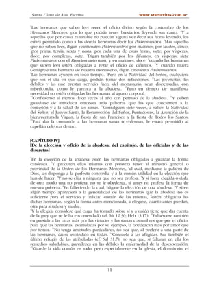 Santa Clara de Asís. Escritos.                         www.statveritas.com.ar

1
  Las hermanas que saben leer recen el oficio divino según la costumbre de los
Hermanos Menores, por lo que podrán tener breviarios, leyendo sin canto. 2Y a
aquellas que por causa razonable no puedan alguna vez decir sus horas leyendo, les
estará permitido como a las demás hermanas decir los Padrenuestros. 3Mas aquellas
que no saben leer, digan veinticuatro Padrenuestros por maitines; por laudes, cinco;
4
  por prima, tercia, sexta y nona, por cada una de estas horas, siete; por vísperas,
doce; por completas, siete. 5Digan también por los difuntos, en vísperas, siete
Padrenuestros con el Requiem aeternam, y en maitines, doce, 6cuando las hermanas
                                                                   7
que saben leer estén obligadas a rezar el oficio de difuntos. Y cuando muera
(«emigre») una hermana de nuestro monasterio, digan cincuenta Padrenuestros.
8
  Las hermanas ayunen en todo tiempo. 9Pero en la Natividad del Señor, cualquiera
que sea el día en que caiga, podrán tomar dos refacciones. 10Las jovencitas, las
débiles y las que prestan servicio fuera del monasterio, sean dispensadas, con
misericordia, como le parezca a la abadesa. 11Pero en tiempo de manifiesta
necesidad no estén obligadas las hermanas al ayuno corporal.
12
   Confiésense al menos doce veces al año con permiso de la abadesa. 13Y deben
guardarse de introducir entonces más palabras que las que conciernen a la
confesión y a la salud de las almas. 14Comulguen siete veces, a saber: la Natividad
del Señor, el Jueves Santo, la Resurrección del Señor, Pentecostés, la Asunción de la
bienaventurada Virgen, la fiesta de san Francisco y la fiesta de Todos los Santos.
15
   Para dar la comunión a las hermanas sanas o enfermas, le estará permitido al
capellán celebrar dentro.


[CAPÍTULO IV]
[De la elección y oficio de la abadesa, del capítulo, de las oficialas y de las
discretas]
1
  En la elección de la abadesa estén las hermanas obligadas a guardar la forma
canónica. 2Y procuren ellas mismas con presteza tener al ministro general o
provincial de la Orden de los Hermanos Menores, 3el cual, mediante la palabra de
Dios, las disponga a la perfecta concordia y a la común utilidad en la elección que
                4                                             5
han de hacer. Y no se elija a ninguna que no sea profesa. Y si fuera elegida o dada
de otro modo una no profesa, no se le obedezca, si antes no profesa la forma de
                  6                                                           7
nuestra pobreza. En falleciendo la cual, hágase la elección de otra abadesa. Y si en
algún tiempo apareciera a la generalidad de las hermanas que la abadesa no es
suficiente para el servicio y utilidad común de las mismas, 8estén obligadas las
dichas hermanas, según la forma antes mencionada, a elegirse, cuanto antes puedan,
otra para abadesa y madre.
9
  Y la elegida considere qué carga ha tomado sobre sí y a quién tiene que dar cuenta
de la grey que se le ha encomendado (cf. Mt 12,36; Heb 13,17). 10Esfuércese también
en presidir a las otras más por las virtudes y las santas costumbres que por el oficio,
para que las hermanas, estimuladas por su ejemplo, la obedezcan más por amor que
por temor. 11No tenga amistades particulares, no sea que, al preferir a una parte de
las hermanas, cause escándalo en todas. 12Consuele a las afligidas. Sea también el
último refugio de las atribuladas (cf. Sal 31,7), no sea que, si faltaran en ella los
remedios saludables, prevalezca en las débiles la enfermedad de la desesperación.
13
   Guarde la vida común en todo, pero especialmente en la iglesia, el dormitorio, el



                                          11
 