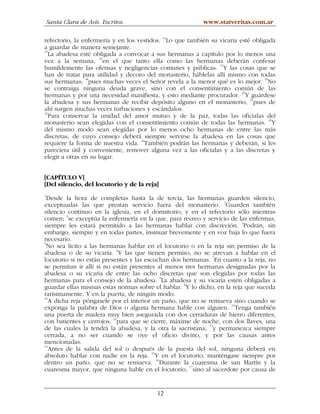 Santa Clara de Asís. Escritos.                         www.statveritas.com.ar

refectorio, la enfermería y en los vestidos. 14Lo que también su vicaria esté obligada
a guardar de manera semejante.
15
   La abadesa esté obligada a convocar a sus hermanas a capítulo por lo menos una
                      16
vez a la semana, en el que tanto ella como las hermanas deberán confesar
                                                                 17
humildemente las ofensas y negligencias comunes y públicas. Y las cosas que se
han de tratar para utilidad y decoro del monasterio, háblelas allí mismo con todas
sus hermanas; 18pues muchas veces el Señor revela a la menor qué es lo mejor. 19No
se contraiga ninguna deuda grave, sino con el consentimiento común de las
hermanas y por una necesidad manifiesta, y esto mediante procurador. 20Y guárdese
la abadesa y sus hermanas de recibir depósito alguno en el monasterio, 21pues de
ahí surgen muchas veces turbaciones y escándalos.
22
   Para conservar la unidad del amor mutuo y de la paz, todas las oficialas del
monasterio sean elegidas con el consentimiento común de todas las hermanas. 23Y
del mismo modo sean elegidas por lo menos ocho hermanas de entre las más
discretas, de cuyo consejo deberá siempre servirse la abadesa en las cosas que
                                    24
requiere la forma de nuestra vida. También podrán las hermanas y deberán, si les
pareciera útil y conveniente, remover alguna vez a las oficialas y a las discretas y
elegir a otras en su lugar.


[CAPÍTULO V]
[Del silencio, del locutorio y de la reja]
1
  Desde la hora de completas hasta la de tercia, las hermanas guarden silencio,
exceptuadas las que prestan servicio fuera del monasterio. 2Guarden también
silencio continuo en la iglesia, en el dormitorio, y en el refectorio sólo mientras
         3
comen; se exceptúa la enfermería en la que, para recreo y servicio de las enfermas,
siempre les estará permitido a las hermanas hablar con discreción. 4Podrán, sin
embargo, siempre y en todas partes, insinuar brevemente y en voz baja lo que fuera
necesario.
5
  No sea lícito a las hermanas hablar en el locutorio o en la reja sin permiso de la
abadesa o de su vicaria. 6Y las que tienen permiso, no se atrevan a hablar en el
locutorio si no están presentes y las escuchan dos hermanas. 7En cuanto a la reja, no
se permitan ir allí si no están presentes al menos tres hermanas designadas por la
abadesa o su vicaria de entre las ocho discretas que son elegidas por todas las
                                             8
hermanas para el consejo de la abadesa. La abadesa y su vicaria estén obligadas a
guardar ellas mismas estas normas sobre el hablar. 9Y lo dicho, en la reja que suceda
rarísimamente. Y en la puerta, de ningún modo.
10
   A dicha reja póngasele por el interior un paño, que no se remueva sino cuando se
exponga la palabra de Dios o alguna hermana hable con alguien. 11Tenga también
una puerta de madera muy bien asegurada con dos cerraduras de hierro diferentes,
con batientes y cerrojos, 12para que se cierre, máxime de noche, con dos llaves, una
de las cuales la tendrá la abadesa, y la otra la sacristana; 13y permanezca siempre
cerrada, a no ser cuando se oye el oficio divino, y por las causas antes
mencionadas.
14
   Antes de la salida del sol o después de la puesta del sol, ninguna deberá en
                                          15
absoluto hablar con nadie en la reja. Y en el locutorio, manténgase siempre por
dentro un paño, que no se remueva. 16Durante la cuaresma de san Martín y la
                                                      17
cuaresma mayor, que ninguna hable en el locutorio, sino al sacerdote por causa de


                                          12
 