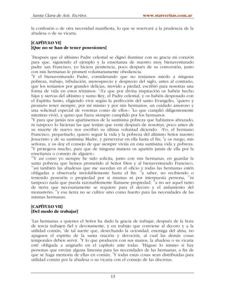 Santa Clara de Asís. Escritos.                         www.statveritas.com.ar

la confesión o de otra necesidad manifiesta, lo que se reservará a la prudencia de la
abadesa o de su vicaria.

[CAPÍTULO VI]
[Que no se han de tener posesiones]
1
  Después que el altísimo Padre celestial se dignó iluminar con su gracia mi corazón
para que, siguiendo el ejemplo y la enseñanza de nuestro muy bienaventurado
padre san Francisco, yo hiciera penitencia, poco después de su conversión, junto
con mis hermanas le prometí voluntariamente obediencia.
2
  Y el bienaventurado Padre, considerando que no teníamos miedo a ninguna
pobreza, trabajo, tribulación, menosprecio y desprecio del siglo, antes al contrario,
que los teníamos por grandes delicias, movido a piedad, escribió para nosotras una
                                     3
forma de vida en estos términos: «Ya que por divina inspiración os habéis hecho
hijas y siervas del altísimo y sumo Rey, el Padre celestial, y os habéis desposado con
el Espíritu Santo, eligiendo vivir según la perfección del santo Evangelio, 4quiero y
prometo tener siempre, por mí mismo y por mis hermanos, un cuidado amoroso y
                                                      5
una solicitud especial de vosotras como de ellos.» Lo que cumplió diligentemente
mientras vivió, y quiso que fuera siempre cumplido por los hermanos.
6
  Y para que jamás nos apartásemos de la santísima pobreza que habíamos abrazado,
ni tampoco lo hicieran las que tenían que venir después de nosotras, poco antes de
                                                                      7
su muerte de nuevo nos escribió su última voluntad diciendo: «Yo, el hermano
Francisco, pequeñuelo, quiero seguir la vida y la pobreza del altísimo Señor nuestro
Jesucristo y de su santísima Madre, y perseverar en ella hasta el fin; 8y os ruego, mis
señoras, y os doy el consejo de que siempre viváis en esta santísima vida y pobreza.
9
  Y protegeos mucho, para que de ninguna manera os apartéis jamás de ella por la
enseñanza o consejo de alguien.»
10
   Y así como yo siempre he sido solícita, junto con mis hermanas, en guardar la
santa pobreza que hemos prometido al Señor Dios y al bienaventurado Francisco,
11
   así también las abadesas que me sucedan en el oficio y todas las hermanas estén
obligadas a observarla inviolablemente hasta el fin: 12a saber, no recibiendo o
teniendo posesión o propiedad por sí mismas ni por interpuesta persona, 13ni
tampoco nada que pueda razonablemente llamarse propiedad, 14a no ser aquel tanto
de tierra que necesariamente se requiere para el decoro y el aislamiento del
              15
monasterio; y esa tierra no se cultive sino como huerto para las necesidades de las
mismas hermanas.

[CAPÍTULO VII]
[Del modo de trabajar]
1
 Las hermanas a quienes el Señor ha dado la gracia de trabajar, después de la hora
de tercia trabajen fiel y devotamente, y en trabajo que conviene al decoro y a la
utilidad común, 2de tal suerte que, desechando la ociosidad, enemiga del alma, no
apaguen el espíritu de la santa oración y devoción, al cual las demás cosas
temporales deben servir. 3Y lo que producen con sus manos, la abadesa o su vicaria
esté obligada a asignarlo en el capítulo ante todas. 4Hágase lo mismo si hay
personas que envían alguna limosna para las necesidades de las hermanas, a fin de
que se haga memoria de ellas en común. 5Y todas estas cosas sean distribuidas para
utilidad común por la abadesa o su vicaria con el consejo de las discretas.


                                          13
 