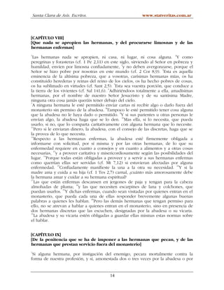 Santa Clara de Asís. Escritos.                         www.statveritas.com.ar




[CAPÍTULO VIII]
[Que nada se apropien las hermanas, y del procurarse limosnas y de las
hermanas enfermas]
1
  Las hermanas nada se apropien, ni casa, ni lugar, ni cosa alguna. 2Y como
peregrinas y forasteras (cf. 1 Pe 2,11) en este siglo, sirviendo al Señor en pobreza y
humildad, envíen por limosna confiadamente, 3y no deben avergonzarse, porque el
Señor se hizo pobre por nosotras en este mundo (cf. 2 Cor 8,9). 4Esta es aquella
eminencia de la altísima pobreza, que a vosotras, carísimas hermanas mías, os ha
constituido herederas y reinas del reino de los cielos, os ha hecho pobres de cosas,
                                              5
os ha sublimado en virtudes (cf. Sant 2,5). Esta sea vuestra porción, que conduce a
                                            6
la tierra de los vivientes (cf. Sal 141,6). Adhiriéndoos totalmente a ella, amadísimas
hermanas, por el nombre de nuestro Señor Jesucristo y de su santísima Madre,
ninguna otra cosa jamás queráis tener debajo del cielo.
7
  A ninguna hermana le esté permitido enviar cartas ni recibir algo o darlo fuera del
monasterio sin permiso de la abadesa. 8Tampoco le esté permitido tener cosa alguna
que la abadesa no le haya dado o permitido. 9Y si sus parientes u otras personas le
envían algo, la abadesa haga que se lo den. 10Mas ella, si lo necesita, que pueda
usarlo; si no, que lo comparta caritativamente con alguna hermana que lo necesite.
11
   Pero si le enviaran dinero, la abadesa, con el consejo de las discretas, haga que se
la provea de lo que necesita.
12
   Respecto a las hermanas enfermas, la abadesa esté firmemente obligada a
informarse con solicitud, por sí misma y por las otras hermanas, de lo que su
enfermedad requiere en cuanto a consejos y en cuanto a alimentos y a otras cosas
necesarias, 13y a proveer caritativa y misericordiosamente según las posibilidades del
lugar. 14Porque todas están obligadas a proveer y a servir a sus hermanas enfermas
como querrían ellas ser servidas (cf. Mt 7,12) si estuvieran afectadas por alguna
enfermedad. 15Confiadamente manifieste la una a la otra su necesidad. 16Y si la
madre ama y cuida a su hija (cf. 1 Tes 2,7) carnal, ¿cuánto más amorosamente debe
la hermana amar y cuidar a su hermana espiritual?
17
   Las que están enfermas descansen en jergones de paja y tengan para la cabeza
                          18
almohadas de pluma; y las que necesiten escarpines de lana y colchones, que
puedan usarlos. 19Y dichas enfermas, cuando sean visitadas por quienes entran en el
monasterio, que pueda cada una de ellas responder brevemente algunas buenas
palabras a quienes les hablan. 20Pero las demás hermanas que tengan permiso para
ello, no se atrevan a hablar a quienes entran en el monasterio, sino en presencia de
dos hermanas discretas que las escuchen, designadas por la abadesa o su vicaria.
21
   La abadesa y su vicaria estén obligadas a guardar ellas mismas estas normas sobre
el hablar.


[CAPÍTULO IX]
[De la penitencia que se ha de imponer a las hermanas que pecan, y de las
hermanas que prestan servicio fuera del monasterio]
1
 Si alguna hermana, por instigación del enemigo, pecara mortalmente contra la
forma de nuestra profesión, y si, amonestada dos o tres veces por la abadesa o por


                                          14
 