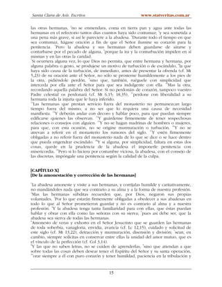 Santa Clara de Asís. Escritos.                         www.statveritas.com.ar

las otras hermanas, 2no se enmendara, coma en tierra pan y agua ante todas las
hermanas en el refectorio tantos días cuantos haya sido contumaz; 3y sea sometida a
una pena más grave, si así le pareciere a la abadesa. 4Durante todo el tiempo en que
sea contumaz, hágase oración a fin de que el Señor ilumine su corazón para la
               5
penitencia. Pero la abadesa y sus hermanas deben guardarse de airarse y
conturbarse por el pecado de alguna, 6porque la ira y la conturbación impiden en sí
mismas y en las otras la caridad.
7
  Si ocurriera alguna vez, lo que Dios no permita, que entre hermana y hermana, por
                                                                              8
alguna palabra o gesto, se produjese un motivo de turbación o de escándalo, la que
haya sido causa de la turbación, de inmediato, antes de presentar la ofrenda (cf. Mt
5,23) de su oración ante el Señor, no sólo se prosterne humildemente a los pies de
la otra, pidiéndole perdón, 9sino que, también, ruéguele con simplicidad que
interceda por ella ante el Señor para que sea indulgente con ella. 10Mas la otra,
recordando aquella palabra del Señor: Si no perdonáis de corazón, tampoco vuestro
Padre celestial os perdonará (cf. Mt 6,15; 18,35), 11perdone con liberalidad a su
hermana toda la injuria que le haya inferido.
12
   Las hermanas que prestan servicio fuera del monasterio no permanezcan largo
tiempo fuera del mismo, a no ser que lo requiera una causa de necesidad
manifiesta. 13Y deberán andar con decoro y hablar poco, para que puedan siempre
edificarse quienes las observan. 14Y guárdense firmemente de tener sospechosas
relaciones o consejos con alguien. 15Y no se hagan madrinas de hombres o mujeres,
para que, con esta ocasión, no se origine murmuración o turbación. 16Y no se
atrevan a referir en el monasterio los rumores del siglo. 17Y estén firmemente
obligadas a no referir fuera del monasterio nada de lo que se dice o se hace dentro
que pueda engendrar escándalo. 18Y si alguna, por simplicidad, faltara en estas dos
cosas, quede en la prudencia de la abadesa el imponerle penitencia con
                 19
misericordia. Pero si lo hiciera por costumbre viciosa, la abadesa, con el consejo de
las discretas, impóngale una penitencia según la calidad de la culpa.


[CAPÍTULO X]
[De la amonestación y corrección de las hermanas]
1
  La abadesa amoneste y visite a sus hermanas, y corríjalas humilde y caritativamente,
no mandándoles nada que sea contrario a su alma y a la forma de nuestra profesión.
2
  Mas las hermanas súbditas recuerden que, por Dios, negaron sus propias
voluntades. 3Por lo que estarán firmemente obligadas a obedecer a sus abadesas en
todo lo que al Señor prometieron guardar y no es contrario al alma y a nuestra
profesión. 4Y la abadesa tenga tanta familiaridad para con ellas, que éstas puedan
hablar y obrar con ella como las señoras con su sierva; 5pues así debe ser, que la
abadesa sea sierva de todas las hermanas.
6
  Amonesto de veras y exhorto en el Señor Jesucristo que se guarden las hermanas
de toda soberbia, vanagloria, envidia, avaricia (cf. Lc 12,15), cuidado y solicitud de
                                                                              7
este siglo (cf. Mt 13,22), detracción y murmuración, disensión y división; sean, en
cambio, siempre solícitas en conservar entre ellas la unidad del amor mutuo, que es
el vínculo de la perfección (cf. Col 3,14).
8
  Y las que no saben letras, no se cuiden de aprenderlas; 9sino que atiendan a que
sobre todas las cosas deben desear tener el Espíritu del Señor y su santa operación,
10
   orar siempre a él con puro corazón y tener humildad, paciencia en la tribulación y


                                          15
 