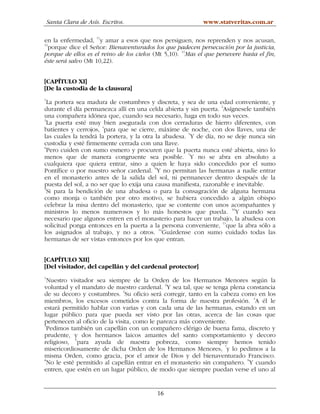 Santa Clara de Asís. Escritos.                           www.statveritas.com.ar

en la enfermedad, 11y amar a esos que nos persiguen, nos reprenden y nos acusan,
12
   porque dice el Señor: Bienaventurados los que padecen persecución por la justicia,
porque de ellos es el reino de los cielos (Mt 5,10). 13Mas el que persevere hasta el fin,
éste será salvo (Mt 10,22).


[CAPÍTULO XI]
[De la custodia de la clausura]
1
  La portera sea madura de costumbres y discreta, y sea de una edad conveniente, y
durante el día permanezca allí en una celda abierta y sin puerta. 2Asígnesele también
una compañera idónea que, cuando sea necesario, haga en todo sus veces.
3
  La puerta esté muy bien asegurada con dos cerraduras de hierro diferentes, con
batientes y cerrojos, 4para que se cierre, máxime de noche, con dos llaves, una de
las cuales la tendrá la portera, y la otra la abadesa. 5Y de día, no se deje nunca sin
custodia y esté firmemente cerrada con una llave.
6
  Pero cuiden con sumo esmero y procuren que la puerta nunca esté abierta, sino lo
menos que de manera congruente sea posible. 7Y no se abra en absoluto a
cualquiera que quiera entrar, sino a quien le haya sido concedido por el sumo
Pontífice o por nuestro señor cardenal. 8Y no permitan las hermanas a nadie entrar
en el monasterio antes de la salida del sol, ni permanecer dentro después de la
puesta del sol, a no ser que lo exija una causa manifiesta, razonable e inevitable.
9
  Si para la bendición de una abadesa o para la consagración de alguna hermana
como monja o también por otro motivo, se hubiera concedido a algún obispo
celebrar la misa dentro del monasterio, que se contente con unos acompañantes y
ministros lo menos numerosos y lo más honestos que pueda. 10Y cuando sea
necesario que algunos entren en el monasterio para hacer un trabajo, la abadesa con
                                                                   11
solicitud ponga entonces en la puerta a la persona conveniente, que la abra sólo a
                                            12
los asignados al trabajo, y no a otros. Guárdense con sumo cuidado todas las
hermanas de ser vistas entonces por los que entran.


[CAPÍTULO XII]
[Del visitador, del capellán y del cardenal protector]
1
  Nuestro visitador sea siempre de la Orden de los Hermanos Menores según la
voluntad y el mandato de nuestro cardenal. 2Y sea tal, que se tenga plena constancia
de su decoro y costumbres. 3Su oficio será corregir, tanto en la cabeza como en los
                                                                            4
miembros, los excesos cometidos contra la forma de nuestra profesión. A él le
estará permitido hablar con varias y con cada una de las hermanas, estando en un
lugar público para que pueda ser visto por las otras, acerca de las cosas que
pertenecen al oficio de la visita, como le parezca más conveniente.
5
  Pedimos también un capellán con un compañero clérigo de buena fama, discreto y
prudente, y dos hermanos laicos amantes del santo comportamiento y decoro
religioso, 6para ayuda de nuestra pobreza, como siempre hemos tenido
misericordiosamente de dicha Orden de los Hermanos Menores, 7y lo pedimos a la
misma Orden, como gracia, por el amor de Dios y del bienaventurado Francisco.
8
  No le esté permitido al capellán entrar en el monasterio sin compañero. 9Y cuando
entren, que estén en un lugar público, de modo que siempre puedan verse el uno al


                                           16
 