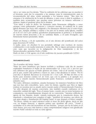 Santa Clara de Asís. Escritos.                         www.statveritas.com.ar

otro y ser vistos por los demás. 10Para la confesión de las enfermas que no puedan ir
al locutorio, para dar la comunión a las mismas, para la extremaunción, para la
recomendación del alma, séales permitido a los mismos entrar. 11Mas para las
exequias y la celebración de la misa de difuntos, y para cavar o abrir la sepultura, o
también para acomodarla, que puedan entrar personas en número suficiente e
idóneas, según el prudente juicio de la abadesa.
12
   Con miras a todo lo dicho, las hermanas estén firmemente obligadas a tener
siempre como gobernador, protector y corrector nuestro, al cardenal de la santa
Iglesia Romana que haya sido asignado a los Hermanos Menores por el señor Papa,
13
   para que, siempre súbditas y sujetas a los pies de la misma santa Iglesia, estables
en la fe (cf. Col 1,23) católica, guardemos perpetuamente la pobreza y la humildad
de nuestro Señor Jesucristo y de su santísima Madre, y el santo Evangelio, que
firmemente hemos prometido. Amén.

[Dado en Perusa, a 16 de septiembre, en el año décimo del pontificado del señor
papa Inocencio IV (1252).
A nadie, pues, en absoluto le sea permitido infringir esta escritura de nuestra
confirmación o con osadía temeraria ir contra ella. Mas si alguno presumiera intentar
esto, sepa que incurrirá en la indignación de Dios omnipotente y de los
bienaventurados apóstoles Pedro y Pablo.
Dado en Asís, a 9 de agosto, en el año undécimo de nuestro pontificado (1253).]


TESTAMENTO [TestCl]
1
  En el nombre del Señor. Amén.
2
  Entre los otros beneficios que hemos recibido y recibimos cada día de nuestro
espléndido benefactor el Padre de las misericordias (cf. 2 Cor 1,3), y por los que
más debemos dar gracias al Padre glorioso de Cristo, 3está el de nuestra vocación,
por la que, cuanto más perfecta y mayor es, más y más deudoras le somos. 4Por lo
cual dice el Apóstol: Reconoce tu vocación (cf. 1 Cor 1,26). 5El Hijo de Dios se ha
hecho para nosotras camino (cf. Jn 14,6), que con la palabra y el ejemplo nos
mostró y enseñó nuestro bienaventurado padre Francisco, verdadero amante e
imitador suyo.
6
  Por tanto, debemos considerar, amadas hermanas, los inmensos beneficios de Dios
que nos han sido concedidos, 7pero, entre los demás, aquellos que Dios se dignó
realizar en nosotras por su amado siervo nuestro padre el bienaventurado Francisco,
8
  no sólo después de nuestra conversión, sino también cuando estábamos en la
miserable vanidad del siglo. 9Pues el mismo Santo, cuando aún no tenía hermanos ni
compañeros, casi inmediatamente después de su conversión, 10mientras edificaba la
iglesia de San Damián, donde, visitado totalmente por la consolación divina, fue
impulsado a abandonar por completo el siglo, 11profetizó de nosotras, por efecto de
una gran alegría e iluminación del Espíritu Santo, lo que después el Señor cumplió.
12
   En efecto, subido en aquel entonces sobre el muro de dicha iglesia, decía en alta
voz, en lengua francesa, a algunos pobres que moraban allí cerca: 13«Venid y
ayudadme en la obra del monasterio de San Damián, 14porque aún ha de haber en él
unas damas, por cuya vida famosa y santo comportamiento religioso será glorificado
nuestro Padre celestial en toda su santa Iglesia».



                                          17
 