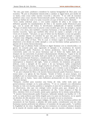 Santa Clara de Asís. Escritos.                            www.statveritas.com.ar

15
   En esto, por tanto, podemos considerar la copiosa benignidad de Dios para con
nosotras; 16Él, por su abundante misericordia y caridad, se dignó decir, por medio de
su Santo, estas cosas sobre nuestra vocación y elección. 17Y no sólo de nosotras
profetizó estas cosas nuestro bienaventurado padre Francisco, sino también de las
otras que habían de venir a la santa vocación a la que el Señor nos ha llamado.
18
   ¡Con cuánta solicitud, pues, y con cuánto empeño de alma y de cuerpo no
debemos guardar los mandamientos de Dios y de nuestro padre [Francisco] para
que, con la ayuda del Señor, le devolvamos multiplicado el talento recibido!
19
   Porque el mismo Señor nos ha puesto como modelo que sirva de ejemplo y espejo
no sólo a los otros, sino también a nuestras hermanas, a las que llamará el Señor a
nuestra vocación, 20para que también ellas sirvan de espejo y ejemplo a los que
viven en el mundo. 21Así pues, ya que el Señor nos ha llamado a cosas tan grandes,
a que puedan mirarse en nosotras las que son para los otros ejemplo y espejo,
22
   estamos muy obligadas a bendecir y alabar a Dios, y a confortarnos más y más en
el Señor para obrar el bien. 23Por lo cual, si vivimos según la sobredicha forma,
dejaremos a los demás un noble ejemplo y con un brevísimo trabajo ganaremos el
premio de la eterna bienaventuranza.
24
   Después que el altísimo Padre celestial se dignó iluminar con su misericordia y su
gracia mi corazón para que, siguiendo el ejemplo y la enseñanza de nuestro
bienaventurado padre Francisco, yo hiciera penitencia, 25poco después de su
conversión, junto con las pocas hermanas que el Señor me había dado poco
                                                                       26
después de mi conversión, le prometí voluntariamente obediencia, según la luz de
su gracia que el Señor nos había dado por medio de su admirable vida y enseñanza.
27
   Y el bienaventurado Francisco, considerando que si bien éramos frágiles y débiles
según el cuerpo, no rehusábamos ninguna necesidad, pobreza, trabajo, tribulación o
menosprecio y desprecio del siglo, 28antes al contrario, los teníamos por grandes
delicias, como a ejemplo de los santos y de sus hermanos había comprobado
                                                              29
frecuentemente en nosotras, se alegró mucho en el Señor; y movido a piedad hacia
nosotras, se obligó con nosotras a tener siempre, por sí mismo y por su Religión, un
cuidado amoroso y una solicitud especial de nosotras como de sus hermanos.
30
   Y así, por voluntad de Dios y de nuestro bienaventurado padre Francisco, fuimos a
morar junto a la iglesia de San Damián, 31donde el Señor, en poco tiempo, nos
multiplicó por su misericordia y gracia, para que se cumpliera lo que el Señor había
                            32
predicho por su Santo; pues antes habíamos permanecido en otro lugar, aunque
por poco tiempo.
33
   Después, escribió para nosotras una forma de vida, sobre todo para que
perseveráramos siempre en la santa pobreza. 34Y no se contentó con exhortarnos
durante su vida con muchas palabras y ejemplos al amor de la santísima pobreza y a
su observancia, sino que nos entregó varios escritos para que, después de su
                                                           35
muerte, de ninguna manera nos apartáramos de ella, como tampoco el Hijo de
Dios, mientras vivió en el mundo, jamás quiso apartarse de la misma santa pobreza.
36
   Y nuestro bienaventurado padre Francisco, habiendo imitado sus huellas (cf. 1 Pe
2,21), su santa pobreza que había elegido para sí y para sus hermanos, no se apartó
en absoluto de ella mientras vivió, ni con su ejemplo ni con su enseñanza.
37
   Así pues, yo, Clara, sierva, aunque indigna, de Cristo y de las hermanas pobres del
monasterio de San Damián, y plantita del santo padre, considerando con mis otras
hermanas nuestra profesión tan altísima y el mandato de tan gran padre, 38y también
la fragilidad de las otras, fragilidad que nos temíamos en nosotras mismas después
de la muerte de nuestro padre san Francisco, que era nuestra columna y nuestro


                                          18
 