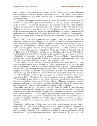 Santa Clara de Asís. Escritos.                            www.statveritas.com.ar

único consuelo después de Dios, y nuestro apoyo, 39una y otra vez nos obligamos
voluntariamente a nuestra señora la santísima pobreza, para que, después de mi
muerte, las hermanas que están y las que han de venir de ninguna manera puedan
apartarse de ella.
40
   Y así como yo siempre he sido diligente y solícita en guardar y hacer guardar por
las otras la santa pobreza que hemos prometido al Señor y a nuestro bienaventurado
padre Francisco, 41así también aquellas que me sucedan en el oficio estén obligadas
hasta el fin a guardar y a hacer guardar, con el auxilio de Dios, la santa pobreza.
42
   Más aún, para mayor cautela me preocupé de hacer corroborar nuestra profesión
de la santísima pobreza, que hemos prometido al Señor y a nuestro bienaventurado
padre, con los privilegios del señor papa Inocencio, en cuyo tiempo comenzamos, y
de otros sucesores suyos, 43para que de ninguna manera nos apartáramos nunca de
ella.
44
   Por lo cual, de rodillas y postrada en cuerpo y alma, recomiendo todas mis
hermanas, las que están y las que han de venir, a la santa madre Iglesia Romana, al
sumo Pontífice y, de manera especial, al señor cardenal que fuere designado para la
Religión de los Hermanos Menores y para nosotras, 45a fin de que, por amor de
aquel Dios que pobre fue acostado en un pesebre (cf. Lc 2,12), pobre vivió en el
siglo y desnudo permaneció en el patíbulo, 46haga que siempre su pequeña grey (cf.
Lc 12,32), que el Señor Padre engendró en su santa Iglesia por medio de la palabra
y el ejemplo de nuestro bienaventurado padre san Francisco para seguir la pobreza
                                                                     47
y humildad de su amado Hijo y de la gloriosa Virgen su Madre, guarde la santa
pobreza que hemos prometido a Dios y a nuestro bienaventurado padre san
Francisco, y se digne animarlas y conservarlas siempre en ella.
48
   Y así como el Señor nos dio a nuestro bienaventurado padre Francisco como
fundador, plantador y ayuda nuestra en el servicio de Cristo y en las cosas que
                                                                     49
hemos prometido al Señor y a nuestro bienaventurado padre, quien también,
mientras vivió, se preocupó siempre de cultivarnos y animarnos con la palabra y el
                                   50
ejemplo a nosotras, su plantita, así recomiendo y confío mis hermanas, las que
están y las que han de venir, al sucesor de nuestro bienaventurado padre Francisco
y a toda la Religión, 51a fin de que nos ayuden a progresar siempre hacia lo mejor
para servir a Dios y, de manera especial, para guardar mejor la santísima pobreza.
52
   Y si en algún tiempo ocurriera que dichas hermanas abandonaran el mencionado
lugar y se trasladaran a otro, que estén, sin embargo, obligadas, dondequiera que se
encuentren después de mi muerte, a guardar la sobredicha forma de pobreza, que
hemos prometido a Dios y a nuestro bienaventurado padre Francisco.
53
   Con todo, tanto la que esté entonces en el oficio [la abadesa] como las otras
hermanas sean solícitas y providentes para que, en torno del sobredicho lugar, no
adquieran o reciban más terreno del que exija la extrema necesidad como huerto
                          54
para cultivar hortalizas. Y si en algún lugar conviniera tener más tierra fuera de la
cerca del huerto, para el decoro y aislamiento del monasterio, no permitan que se
adquiera ni tampoco reciban sino cuanto exija la extrema necesidad; 55y que esa
tierra no se cultive ni se siembre en absoluto, sino que permanezca siempre baldía e
inculta.
56
   Amonesto y exhorto en el Señor Jesucristo a todas mis hermanas, las que están y
las que han de venir, que se apliquen siempre con esmero a imitar el camino de la
santa simplicidad, humildad, pobreza, y también el decoro del santo
comportamiento religioso, 57tal como desde el inicio de nuestra conversión nos lo
han enseñado Cristo y nuestro bienaventurado padre Francisco. 58A causa de lo cual,


                                         19
 