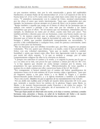 Santa Clara de Asís. Escritos.                                 www.statveritas.com.ar

no por nuestros méritos, sino por la sola misericordia y gracia del espléndido
bienhechor, el mismo Padre de las misericordias (cf. 2 Cor 1,3) esparció el olor de la
buena fama (cf. 2 Cor 2,15), tanto entre los que están lejos como entre los que están
cerca. 59Y amándoos mutuamente con la caridad de Cristo, mostrad exteriormente
                                                         60
por las obras el amor que tenéis interiormente, para que, estimuladas por este
ejemplo, las hermanas crezcan siempre en el amor de Dios y en la mutua caridad.
61
   Ruego también a aquella que tenga en el futuro el oficio de las hermanas que se
aplique con esmero a presidir a las otras más por las virtudes y las santas
costumbres que por el oficio, 62de tal manera que sus hermanas, estimuladas por su
ejemplo, la obedezcan no tanto por el oficio, cuanto más bien por amor. 63Sea
también próvida y discreta para con sus hermanas, como una buena madre con sus
hijas, 64y, de manera especial, que se aplique con esmero a proveerlas, de las
limosnas que el Señor les dará, según la necesidad de cada una. 65Sea también tan
                                                                                           66
benigna y afable, que puedan manifestarle tranquilamente sus necesidades, y
recurrir a ella confiadamente a cualquier hora, como les parezca conveniente, tanto
para sí como para sus hermanas.
67
   Mas las hermanas que son súbditas recuerden que, por Dios, negaron sus propias
voluntades. 68Por eso, quiero que obedezcan a su madre, como lo han prometido al
Señor, con una voluntad espontánea, 69para que su madre, viendo la caridad,
humildad y unión que tienen entre ellas, lleve más ligeramente toda la carga que
                                     70
por razón del oficio soporta, y lo que es molesto y amargo, por el santo
comportamiento religioso de ellas se le convierta en dulzura.
71
   Y porque son estrechos el camino y la senda, y es angosta la puerta por la que se
va y se entra en la vida, son pocos los que caminan y entran por ella (cf. Mt 7,14);
72
   y si hay algunos que durante un cierto tiempo caminan por la misma, son
poquísimos los que perseveran en ella. 73¡Bienaventurados de veras aquellos a
quienes les es dado caminar por ella y perseverar hasta el fin (cf. Mt 10,22)!
74
   Por consiguiente, si hemos entrado por el camino del Señor, guardémonos de
apartarnos nunca en lo más mínimo de él por nuestra culpa e ignorancia, 75para que
no hagamos injuria a tan gran Señor y a su Madre la Virgen y a nuestro
bienaventurado padre Francisco, y a la Iglesia triunfante y también a la militante.
76
   Pues está escrito: Malditos los que se apartan de tus mandamientos (Sal 118,21).
77
   Por eso doblo mis rodillas ante el Padre de nuestro Señor Jesucristo (Ef 3,14), para
que, teniendo a nuestro favor los méritos de la gloriosa Virgen santa María, su
Madre, y de nuestro bienaventurado padre Francisco y de todos los santos, 78el
mismo Señor que dio el buen principio, dé el incremento (cf. 1 Cor 3,6-7), y dé
también la perseverancia final. Amén.
79
   Para que mejor pueda ser observado este escrito, os lo dejo a vosotras, carísimas y amadas
hermanas mías, presentes y futuras, en señal de la bendición del Señor y de nuestro
bienaventurado padre Francisco, y de la bendición mía, vuestra madre y sierva.




                                             20
 