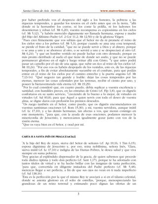 Santa Clara de Asís. Escritos.                          www.statveritas.com.ar

por haber preferido vos el desprecio del siglo a los honores, la pobreza a las
riquezas temporales, y guardar los tesoros en el cielo antes que en la tierra, 23allá
donde ni la herrumbre los corroe, ni los come la polilla, ni los ladrones los
desentierran y roban (cf. Mt 6,20), vuestra recompensa es copiosísima en los cielos
                24
(cf. Mt 5,12), y habéis merecido dignamente ser llamada hermana, esposa y madre
del Hijo del Altísimo Padre (cf. 2 Cor 11,2; Mt 12,50) y de la gloriosa Virgen.
25
   Pues creo firmemente que vos sabíais que el Señor no da ni promete el reino de
los cielos sino a los pobres (cf. Mt 5,3), porque cuando se ama una cosa temporal,
se pierde el fruto de la caridad; 26que no se puede servir a Dios y al dinero, porque
o se ama a uno y se aborrece al otro, o se servirá a uno y se despreciará al otro (cf.
Mt 6,24); 27y que un hombre vestido no puede luchar con otro desnudo, porque es
más pronto derribado al suelo el que tiene de donde ser asido; y que no se puede
permanecer glorioso en el siglo y luego reinar allá con Cristo; 28y que antes podrá
pasar un camello por el ojo de una aguja, que subir un rico al reino de los cielos (cf.
Mt 19,24). 29Por eso vos os habéis despojado de los vestidos, esto es, de las riquezas
temporales, a fin de evitar absolutamente sucumbir en el combate, para que podáis
entrar en el reino de los cielos por el camino estrecho y la puerta angosta (cf. Mt
7,13-14). 30Qué negocio tan grande y loable: dejar las cosas temporales por las
eternas, merecer las cosas celestiales por las terrenas, recibir el ciento por uno, y
poseer la bienaventurada vida eterna (cf. Mt 19,29).
31
   Por lo cual consideré que, en cuanto puedo, debía suplicar a vuestra excelencia y
santidad, con humildes preces, en las entrañas de Cristo (cf. Flp 1,8), que os dignéis
confortaros en su santo servicio, 32creciendo de lo bueno a lo mejor, de virtudes en
virtudes (cf. Sal 83,8), para que Aquel a quien servís con todo el deseo de vuestra
alma, se digne daros con profusión los premios deseados.
33
   Os ruego también en el Señor, como puedo, que os dignéis encomendarnos en
vuestras santísimas oraciones (cf. Rom 15,30), a mí, vuestra servidora, aunque inútil
(cf. Lc 17,10), y a las demás hermanas, tan afectas a vos, que moran conmigo en
                   34
este monasterio, para que, con la ayuda de esas oraciones, podamos merecer la
misericordia de Jesucristo, y merezcamos igualmente gozar junto con vos de la
visión eterna.
35
   Que os vaya bien en el Señor, y orad por mí.


CARTA II A SANTA INÉS DE PRAGA [CtaCla2]
1
  A la hija del Rey de reyes, sierva del Señor de señores (cf. Ap 19,16; 1 Tim 6,15),
                                                                                2
esposa dignísima de Jesucristo y, por eso, reina nobilísima, señora Inés, Clara,
sierva inútil (cf. Lc 17,10) e indigna de las Damas Pobres, le desea salud y que viva
siempre en suma pobreza.
3
  Doy gracias al espléndido dispensador de la gracia, de quien sabemos que procede
toda dádiva óptima y todo don perfecto (cf. Sant 1,17), porque te ha adornado con
tantos títulos de virtud y te ha hecho brillar con las insignias de tanta perfección,
4
  para que, convertida en diligente imitadora del Padre perfecto (cf. Mt 5,48),
merezcas llegar a ser perfecta, a fin de que sus ojos no vean en ti nada imperfecto
(cf. Sal 138,16).
5
  Ésta es la perfección por la que el mismo Rey te asociará a sí en el tálamo celestial,
donde se asienta glorioso en el solio de estrellas, 6porque, menospreciando las
grandezas de un reino terrenal y estimando poco dignas las ofertas de un


                                           3
 