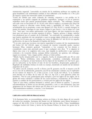 Santa Clara de Asís. Escritos.                          www.statveritas.com.ar

matrimonio imperial, 7convertida en émula de la santísima pobreza en espíritu de
gran humildad y de ardentísima caridad, te has adherido a las huellas (cf. 1 Pe 2,21)
de Aquel a quien has merecido unirte en matrimonio.
8
  Como he sabido que estás colmada de virtudes, renuncio a ser prolija en la
                                                             9
expresión y no quiero cargarte de palabras superfluas, aunque a ti no te parezca
superfluo nada que pueda proporcionarte algún consuelo. 10Sin embargo, porque
una sola cosa es necesaria (cf. Lc 10,42), ésta sola te suplico y aconsejo por amor de
Aquel a quien te ofreciste como hostia santa y agradable (cf. Rom 12,1): 11que
acordándote de tu propósito, como otra Raquel (cf. Gén 29,16), y viendo siempre tu
punto de partida, retengas lo que tienes, hagas lo que haces, y no lo dejes (cf. Cant
       12
3,4), sino que, con andar apresurado, con paso ligero, sin que tropiecen tus pies,
para que tus pasos no recojan siquiera el polvo, 13segura, gozosa y alegre, marcha
con prudencia por el camino de la felicidad, 14no creyendo ni consintiendo a nadie
que quiera apartarte de este propósito o que te ponga algún obstáculo en el camino
(cf. Rom 14,13) para que no cumplas tus votos al Altísimo (cf. Sal 49,14) en aquella
perfección a la que te ha llamado el Espíritu del Señor.
15
   Y en esto, para que recorras con mayor seguridad el camino de los mandamientos
del Señor (cf. Sal 118,32), sigue el consejo de nuestro venerable padre, nuestro
hermano Elías, ministro general; 16antepónlo a los consejos de los demás y
considéralo como más preciado para ti que cualquier otro don. 17Y si alguien te
dijera otra cosa o te sugiriera otra cosa, que impida tu perfección o que parezca
contraria a la vocación divina, aunque debas venerarlo, no quieras, sin embargo,
seguir su consejo, 18sino, virgen pobre, abraza a Cristo pobre.
19
   Míralo hecho despreciable por ti y síguelo, hecha tú despreciable por Él en este
mundo. 20Reina nobilísima, mira atentamente, considera, contempla, deseando
imitarlo, a tu Esposo, el más hermoso de los hijos de los hombres (cf. Sal 44,3), que,
por tu salvación, se ha hecho el más vil de los hombres, despreciado, golpeado y
flagelado de múltiples formas en todo su cuerpo, muriendo en medio de las mismas
angustias de la cruz.
21
   Si sufres con Él, reinarás con Él; si lloras con Él, gozarás con Él; si mueres con Él
en la cruz de la tribulación, poseerás con Él las mansiones celestes en el esplendor
                                                                           22
de los santos (cf. Rom 8, 17; 2 Tim 2,12.11; 1 Cor 12,26; Sal 109,3), y tu nombre
será inscrito en el libro de la vida (cf. Flp 4,3; Ap 3,5), y será glorioso entre los
             23
hombres. Por lo cual, participarás para siempre y por los siglos de los siglos, de la
gloria del reino celestial a cambio de las cosas terrenas y transitorias, de los bienes
eternos a cambio de los perecederos, y vivirás por los siglos de los siglos.
24
   Que te vaya bien, carísima hermana y señora, por el Señor tu esposo; 25y procura
encomendarnos al Señor en tus devotas oraciones, a mí y a mis hermanas, que nos
alegramos de los bienes del Señor que Él obra en ti por su gracia (cf. 1 Cor 15,10).
26
   Recomiéndanos también, y mucho, a tus hermanas.


CARTA III A SANTA INÉS DE PRAGA [CtaCla3]
1
 A la hermana Inés, su reverendísima señora en Cristo y la más digna de ser amada
de todos los mortales, hermana del ilustre rey de Bohemia, pero ahora hermana y
                                                                 2
esposa (cf. Mt 12,50; 2 Cor 11,2) del supremo Rey de los cielos, Clara, humildísima
e indigna esclava de Cristo y sierva de las Damas Pobres, le desea los gozos de la



                                            4
 