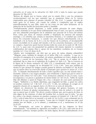 Santa Clara de Asís. Escritos.                              www.statveritas.com.ar

salvación en el autor de la salvación (cf. Heb 2,10) y todo lo mejor que pueda
desearse (cf. Flp 4,8-9).
3
  Reboso de alegría por tu buena salud, por tu estado feliz y por los prósperos
acontecimientos con los que entiendo que te mantienes firme en la carrera
                                                                  4
emprendida para obtener el premio celestial (cf. Flp 3,14), y respiro saltando de
tanto gozo en el Señor, por cuanto he sabido y compruebo que tú suples
maravillosamente lo que falta, tanto en mí como en mis otras hermanas, en la
imitación de las huellas de Jesucristo pobre y humilde.
5
  Verdaderamente puedo alegrarme, y nadie podría privarme de tanta alegría,
6
  cuando, teniendo ya lo que deseé ardientemente bajo el cielo, veo que tú, sostenida
por una admirable prerrogativa de la sabiduría que procede de la boca del mismo
Dios, echas por tierra de manera terrible e inopinada las astucias del taimado
enemigo, y la soberbia que arruina la naturaleza humana, y la vanidad que vuelve
                                   7
fatuos los corazones humanos, y cuando veo que abrazas estrechamente con la
humildad, con la fuerza de la fe y con los brazos de la pobreza, el incomparable
tesoro escondido en el campo del mundo y de los corazones humanos, con el que
se compra a Aquel por quien fueron hechas todas las cosas de la nada (cf. Mt 13,44;
Jn 1,3); 8y, para usar con propiedad las palabras del mismo Apóstol, te considero
colaboradora del mismo Dios y apoyo de los miembros vacilantes de su Cuerpo
inefable (cf. 1 Cor 3,9; Rom 16,3).
9
  ¿Quién, por consiguiente, me dirá que no goce de tantas alegrías admirables?
10
   Alégrate, pues, también tú siempre en el Señor (Flp 4,4), carísima, 11y que no te
envuelva la amargura ni la oscuridad, oh señora amadísima en Cristo, alegría de los
ángeles y corona de las hermanas (Flp 4,1); 12fija tu mente en el espejo de la
eternidad, fija tu alma en el esplendor de la gloria (cf. Heb 1,3), 13fija tu corazón en
la figura de la divina sustancia (cf. Heb 1,3), y transfórmate toda entera, por la
                                                                   14
contemplación, en imagen de su divinidad (cf. 2 Cor 3,18), para que también tú
sientas lo que sienten los amigos cuando gustan la dulzura escondida (cf. Sal 30,20)
que el mismo Dios ha reservado desde el principio para quienes lo aman (cf. 1 Cor
2,9). 15Y dejando absolutamente de lado a todos aquellos que, en este mundo falaz e
inestable, seducen a sus ciegos amantes, ama totalmente a Aquel que por tu amor se
                                     16
entregó todo entero (cf. Gál 2,20), cuya hermosura admiran el sol y la luna, cuyas
                                                                         17
recompensas y su precio y grandeza no tienen límite (cf. Sal 144,3); hablo de aquel
Hijo del Altísimo a quien la Virgen dio a luz, y después de cuyo parto permaneció
Virgen. 18Adhiérete a su Madre dulcísima, que engendró tal Hijo, a quien los cielos
no podían contener (cf. 1 Re 8,27; 2 Cr 2,5), 19y ella, sin embargo, lo acogió en el
pequeño claustro de su sagrado útero y lo llevó en su seno de doncella.
20
   ¿Quién no aborrecerá las insidias del enemigo del género humano, el cual,
mediante el fausto de glorias momentáneas y falaces, trata de reducir a la nada lo
que es mayor que el cielo? 21En efecto, resulta evidente que, por la gracia de Dios, la
                                                                                 22
más digna de las criaturas, el alma del hombre fiel, es mayor que el cielo, ya que
los cielos y las demás criaturas no pueden contener al Creador (cf. 1 Re 8,27; 2 Cr
2,5), y sola el alma fiel es su morada y su sede (cf. Jn 14,23), y esto solamente por la
caridad, de la que carecen los impíos, 23como dice la Verdad: El que me ama, será
amado por mi Padre, y yo lo amaré, y vendremos a él, y moraremos en él (Jn
14,21.23).
24
   Por consiguiente, así como la gloriosa Virgen de las vírgenes lo llevó
materialmente, 25así también tú, siguiendo sus huellas (1 Pe 2,21), ante todo las de la
humildad y pobreza, siempre puedes, sin duda alguna, llevarlo espiritualmente en tu


                                          5
 