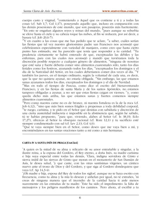 Santa Clara de Asís. Escritos.                          www.statveritas.com.ar

cuerpo casto y virginal, 26conteniendo a Aquel que os contiene a ti y a todas las
cosas (cf. Sab 1,7; Col 1,17), poseyendo aquello que, incluso en comparación con
las demás posesiones de este mundo, que son pasajeras, poseerás más fuertemente.
27
   En esto se engañan algunos reyes y reinas del mundo, 28pues aunque su soberbia
se eleve hasta el cielo y su cabeza toque las nubes, al fin se reducen, por así decir, a
basura (cf. Job 20,6-7).
29
   Y en cuanto a las cosas que me has pedido que te aclare, 30a saber, cuáles serían
las fiestas que tal vez nuestro gloriosísimo padre san Francisco nos aconsejó que
celebráramos especialmente con variedad de manjares, como creo que hasta cierto
punto has estimado, me ha parecido que tenía que responder a tu caridad. 31Tu
prudencia ciertamente se habrá enterado de que, exceptuadas las débiles y las
enfermas, para con las cuales nos aconsejó y mandó que tuviéramos toda la
discreción posible respecto a cualquier género de alimentos, 32ninguna de nosotras
que esté sana y fuerte debería comer sino alimentos cuaresmales sólo, tanto los días
feriales como los festivos, ayunando todos los días, 33exceptuados los domingos y el
                                                                                     34
día de la Natividad del Señor, en los cuales deberíamos comer dos veces al día. Y
también los jueves, en el tiempo ordinario, según la voluntad de cada una, es decir,
que la que no quisiera ayunar, no estaría obligada. 35Sin embargo, las que estamos
sanas ayunamos todos los días, exceptuados los domingos y el día de Navidad.
36
   Mas en todo el tiempo de Pascua, como dice el escrito del bienaventurado
Francisco, y en las fiestas de santa María y de los santos Apóstoles, no estamos
                                                                              37
tampoco obligadas a ayunar, a no ser que estas fiestas caigan en viernes; y, como
queda dicho más arriba, las que estamos sanas y fuertes comemos siempre
alimentos cuaresmales.
38
   Pero como nuestra carne no es de bronce, ni nuestra fortaleza es la de la roca (cf.
Job 6,12), 39sino que más bien somos frágiles y propensas a toda debilidad corporal,
40
   te ruego, carísima, y te pido en el Señor que desistas con sabiduría y discreción de
una cierta austeridad indiscreta e imposible en la abstinencia que, según he sabido,
                             41
tú te habías propuesto, para que, viviendo, alabes al Señor (cf. Is 38,19; Eclo
17,27), ofrezcas al Señor tu obsequio racional (cf. Rom 12,1) y tu sacrificio esté
siempre condimentado con sal (cf. Lev 2,13; Col 4,6).
42
   Que te vaya siempre bien en el Señor, como deseo que me vaya bien a mí, y
encomiéndanos en tus santas oraciones tanto a mí como a mis hermanas.


CARTA IV A SANTA INÉS DE PRAGA [CtaCla4]
1
  A quien es la mitad de su alma y relicario de su amor entrañable y singular, a la
ilustre reina, a la esposa del Cordero, el Rey eterno, a doña Inés, su madre carísima
e hija suya especial entre todas las demás, 2Clara, indigna servidora de Cristo e
sierva inútil de las siervas de Cristo que moran en el monasterio de San Damián de
Asís, le desea salud, 3y que cante, con las otras santísimas vírgenes, un cántico
nuevo ante el trono de Dios y del Cordero, y que siga al Cordero dondequiera que
vaya (cf. Ap 14,3-4).
4
  ¡Oh madre e hija, esposa del Rey de todos los siglos!, aunque no te haya escrito con
frecuencia, como tu alma y la mía lo desean y anhelan por igual, no te extrañes, 5ni
creas de ninguna manera que el incendio de la caridad hacia ti arde menos
suavemente en las entrañas de tu madre. 6Este ha sido el impedimento: la falta de
mensajeros y los peligros manifiestos de los caminos. 7Pero ahora, al escribir a tu


                                           6
 