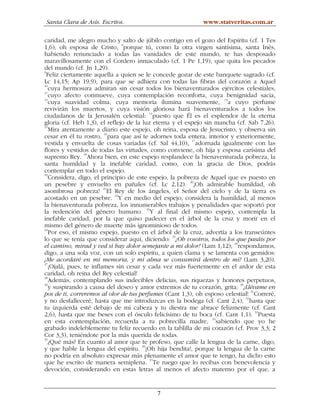 Santa Clara de Asís. Escritos.                              www.statveritas.com.ar

caridad, me alegro mucho y salto de júbilo contigo en el gozo del Espíritu (cf. 1 Tes
1,6), oh esposa de Cristo, 8porque tú, como la otra virgen santísima, santa Inés,
habiendo renunciado a todas las vanidades de este mundo, te has desposado
maravillosamente con el Cordero inmaculado (cf. 1 Pe 1,19), que quita los pecados
del mundo (cf. Jn 1,29).
9
  Feliz ciertamente aquella a quien se le concede gozar de este banquete sagrado (cf.
Lc 14,15; Ap 19,9), para que se adhiera con todas las fibras del corazón a Aquel
10
   cuya hermosura admiran sin cesar todos los bienaventurados ejércitos celestiales,
11
   cuyo afecto conmueve, cuya contemplación reconforta, cuya benignidad sacia,
12
   cuya suavidad colma, cuya memoria ilumina suavemente, 13a cuyo perfume
revivirán los muertos, y cuya visión gloriosa hará bienaventurados a todos los
ciudadanos de la Jerusalén celestial: 14puesto que Él es el esplendor de la eterna
gloria (cf. Heb 1,3), el reflejo de la luz eterna y el espejo sin mancha (cf. Sab 7,26).
15
   Mira atentamente a diario este espejo, oh reina, esposa de Jesucristo, y observa sin
cesar en él tu rostro, 16para que así te adornes toda entera, interior y exteriormente,
                                                         17
vestida y envuelta de cosas variadas (cf. Sal 44,10), adornada igualmente con las
flores y vestidos de todas las virtudes, como conviene, oh hija y esposa carísima del
supremo Rey. 18Ahora bien, en este espejo resplandece la bienaventurada pobreza, la
santa humildad y la inefable caridad, como, con la gracia de Dios, podrás
contemplar en todo el espejo.
19
   Considera, digo, el principio de este espejo, la pobreza de Aquel que es puesto en
un pesebre y envuelto en pañales (cf. Lc 2,12). 20¡Oh admirable humildad, oh
asombrosa pobreza! 21El Rey de los ángeles, el Señor del cielo y de la tierra es
acostado en un pesebre. 22Y en medio del espejo, considera la humildad, al menos
la bienaventurada pobreza, los innumerables trabajos y penalidades que soportó por
la redención del género humano. 23Y al final del mismo espejo, contempla la
inefable caridad, por la que quiso padecer en el árbol de la cruz y morir en el
mismo del género de muerte más ignominioso de todos.
24
   Por eso, el mismo espejo, puesto en el árbol de la cruz, advertía a los transeúntes
lo que se tenía que considerar aquí, diciendo: 25¡Oh vosotros, todos los que pasáis por
el camino, mirad y ved si hay dolor semejante a mi dolor! (Lam 1,12); 26respondamos,
digo, a una sola voz, con un solo espíritu, a quien clama y se lamenta con gemidos:
¡Me acordaré en mi memoria, y mi alma se consumirá dentro de mí! (Lam 3,20).
27
   ¡Ojalá, pues, te inflames sin cesar y cada vez más fuertemente en el ardor de esta
caridad, oh reina del Rey celestial!
28
   Además, contemplando sus indecibles delicias, sus riquezas y honores perpetuos,
29
   y suspirando a causa del deseo y amor extremos de tu corazón, grita: 30¡Llévame en
                                                                               31
pos de ti, correremos al olor de tus perfumes (Cant 1,3), oh esposo celestial! Correré,
y no desfalleceré, hasta que me introduzcas en la bodega (cf. Cant 2,4), 32hasta que
tu izquierda esté debajo de mi cabeza y tu diestra me abrace felizmente (cf. Cant
                                                                                  33
2,6), hasta que me beses con el ósculo felicísimo de tu boca (cf. Cant 1,1). Puesta
en esta contemplación, recuerda a tu pobrecilla madre, 34sabiendo que yo he
grabado indeleblemente tu feliz recuerdo en la tablilla de mi corazón (cf. Prov 3,3; 2
Cor 3,3), teniéndote por la más querida de todas.
35
   ¿Qué más? En cuanto al amor que te profeso, que calle la lengua de la carne, digo,
y que hable la lengua del espíritu. 36¡Oh hija bendita!, porque la lengua de la carne
no podría en absoluto expresar más plenamente el amor que te tengo, ha dicho esto
que he escrito de manera semiplena. 37Te ruego que lo recibas con benevolencia y
devoción, considerando en estas letras al menos el afecto materno por el que, a


                                          7
 