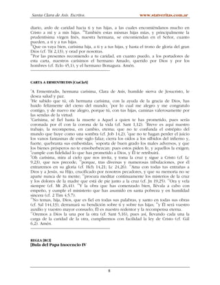 Santa Clara de Asís. Escritos.                            www.statveritas.com.ar

diario, ardo de caridad hacia ti y tus hijas, a las cuales encomiéndanos mucho en
Cristo a mí y a mis hijas. 38También estas mismas hijas mías, y principalmente la
prudentísima virgen Inés, nuestra hermana, se encomiendan en el Señor, cuanto
pueden, a ti y a tus hijas.
39
   Que os vaya bien, carísima hija, a ti y a tus hijas, y hasta el trono de gloria del gran
Dios (cf. Tit 2,13), y orad por nosotras.
40
   Por las presentes recomiendo a tu caridad, en cuanto puedo, a los portadores de
esta carta, nuestros carísimos el hermano Amado, querido por Dios y por los
hombres (cf. Eclo 45,1), y el hermano Bonagura. Amén.


CARTA A ERMENTRUDIS [CtaCla5]
1
  A Ermentrudis, hermana carísima, Clara de Asís, humilde sierva de Jesucristo, le
desea salud y paz.
2
  He sabido que tú, oh hermana carísima, con la ayuda de la gracia de Dios, has
huido felizmente del cieno del mundo; 3por lo cual me alegro y me congratulo
contigo, y de nuevo me alegro, porque tú, con tus hijas, caminas valerosamente por
las sendas de la virtud.
4
  Carísima, sé fiel hasta la muerte a Aquel a quien te has prometido, pues serás
coronada por él con la corona de la vida (cf. Sant 1,12). 5Breve es aquí nuestro
trabajo, la recompensa, en cambio, eterna; que no te confunda el estrépito del
                                                     6
mundo que huye como una sombra (cf. Job 14,2); que no te hagan perder el juicio
los vanos fantasmas de este siglo falaz; cierra los oídos a los silbidos del infierno y,
fuerte, quebranta sus embestidas; 7soporta de buen grado los males adversos, y que
los bienes prósperos no te ensoberbezcan: pues estos piden fe, y aquellos la exigen;
8
  cumple con fidelidad lo que has prometido a Dios, y Él te retribuirá.
9
  Oh carísima, mira al cielo que nos invita, y toma la cruz y sigue a Cristo (cf. Lc
9,23), que nos precede; 10porque, tras diversas y numerosas tribulaciones, por él
entraremos en su gloria (cf. Hch 14,21; Lc 24,26). 11Ama con todas tus entrañas a
Dios y a Jesús, su Hijo, crucificado por nosotros pecadores, y que su memoria no se
                             12
aparte nunca de tu mente; procura meditar continuamente los misterios de la cruz
y los dolores de la madre que está de pie junto a la cruz (cf. Jn 19,25). 13Ora y vela
siempre (cf. Mt 26,41). 14Y la obra que has comenzado bien, llévala a cabo con
empeño, y cumple el ministerio que has asumido en santa pobreza y en humildad
sincera (cf. 2 Tim 4,5.7).
15
   No temas, hija, Dios, que es fiel en todas sus palabras, y santo en todas sus obras
                                                                     16
(cf. Sal 144,13), derramará su bendición sobre ti y sobre tus hijas; y Él será vuestro
auxilio y vuestro mayor consuelo; Él es nuestro redentor y la recompensa eterna.
17
   Oremos a Dios la una por la otra (cf. Sant 5,16), pues así, llevando cada una la
carga de la caridad de la otra, cumpliremos con facilidad la ley de Cristo (cf. Gál
6,2). Amén.


REGLA [RCl]
[Bula del Papa Inocencio IV




                                            8
 