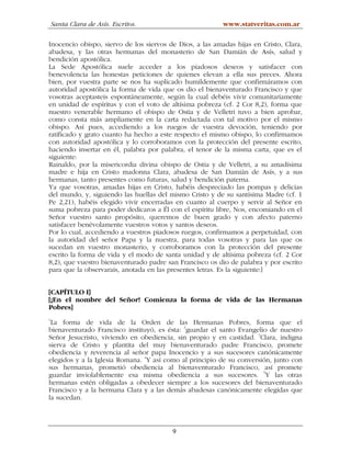 Santa Clara de Asís. Escritos.                        www.statveritas.com.ar

Inocencio obispo, siervo de los siervos de Dios, a las amadas hijas en Cristo, Clara,
abadesa, y las otras hermanas del monasterio de San Damián de Asís, salud y
bendición apostólica.
La Sede Apostólica suele acceder a los piadosos deseos y satisfacer con
benevolencia las honestas peticiones de quienes elevan a ella sus preces. Ahora
bien, por vuestra parte se nos ha suplicado humildemente que confirmáramos con
autoridad apostólica la forma de vida que os dio el bienaventurado Francisco y que
vosotras aceptasteis espontáneamente, según la cual debéis vivir comunitariamente
en unidad de espíritus y con el voto de altísima pobreza (cf. 2 Cor 8,2), forma que
nuestro venerable hermano el obispo de Ostia y de Velletri tuvo a bien aprobar,
como consta más ampliamente en la carta redactada con tal motivo por el mismo
obispo. Así pues, accediendo a los ruegos de vuestra devoción, teniendo por
ratificado y grato cuanto ha hecho a este respecto el mismo obispo, lo confirmamos
con autoridad apostólica y lo corroboramos con la protección del presente escrito,
haciendo insertar en él, palabra por palabra, el tenor de la misma carta, que es el
siguiente:
Rainaldo, por la misericordia divina obispo de Ostia y de Velletri, a su amadísima
madre e hija en Cristo madonna Clara, abadesa de San Damián de Asís, y a sus
hermanas, tanto presentes como futuras, salud y bendición paterna.
Ya que vosotras, amadas hijas en Cristo, habéis despreciado las pompas y delicias
del mundo, y, siguiendo las huellas del mismo Cristo y de su santísima Madre (cf. 1
Pe 2,21), habéis elegido vivir encerradas en cuanto al cuerpo y servir al Señor en
suma pobreza para poder dedicaros a Él con el espíritu libre, Nos, encomiando en el
Señor vuestro santo propósito, queremos de buen grado y con afecto paterno
satisfacer benévolamente vuestros votos y santos deseos.
Por lo cual, accediendo a vuestros piadosos ruegos, confirmamos a perpetuidad, con
la autoridad del señor Papa y la nuestra, para todas vosotras y para las que os
sucedan en vuestro monasterio, y corroboramos con la protección del presente
escrito la forma de vida y el modo de santa unidad y de altísima pobreza (cf. 2 Cor
8,2), que vuestro bienaventurado padre san Francisco os dio de palabra y por escrito
para que la observarais, anotada en las presentes letras. Es la siguiente:]


[CAPÍTULO I]
[¡En el nombre del Señor! Comienza la forma de vida de las Hermanas
Pobres]
1
 La forma de vida de la Orden de las Hermanas Pobres, forma que el
bienaventurado Francisco instituyó, es ésta: 2guardar el santo Evangelio de nuestro
Señor Jesucristo, viviendo en obediencia, sin propio y en castidad. 3Clara, indigna
sierva de Cristo y plantita del muy bienaventurado padre Francisco, promete
obediencia y reverencia al señor papa Inocencio y a sus sucesores canónicamente
elegidos y a la Iglesia Romana. 4Y así como al principio de su conversión, junto con
sus hermanas, prometió obediencia al bienaventurado Francisco, así promete
guardar inviolablemente esa misma obediencia a sus sucesores. 5Y las otras
hermanas estén obligadas a obedecer siempre a los sucesores del bienaventurado
Francisco y a la hermana Clara y a las demás abadesas canónicamente elegidas que
la sucedan.



                                         9
 