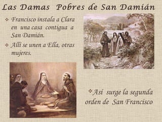 Las Damas  Pobres de San Damián Francisco instala a Clara  en  una casa  contigua  a  San Damián. Allí se unen a Ella, otras  mujeres. Así  surge la segunda orden de  San Francisco  