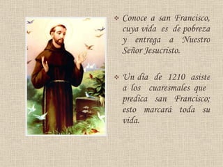 Conoce a san Francisco, cuya vida  es  de pobreza y entrega a Nuestro Señor Jesucristo.  U n día  de  1210  asiste   a los  cuaresmales  que  predica   s an  Francisco ; esto marcará toda su vida . 