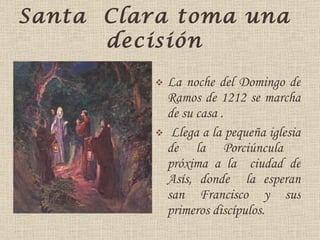 Santa  Clara toma una   decisión La noche del Domingo de Ramos de 1212 se marcha de  su  casa . Llega a la pequeña iglesia   de la Porc iúnc ula  próxima a la  ciudad de Asís, donde  la esperan san Francisco y sus primeros discípulos. 