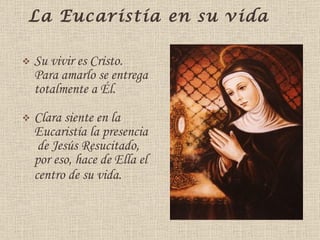 La Eucaristía en su vida  Su vivir es Cristo. Para amarlo se entrega totalmente a Él.  Clara siente en la Eucaristía la presencia  de Jesús Resucitado, por eso, hace de Ella el centro de su vida . 