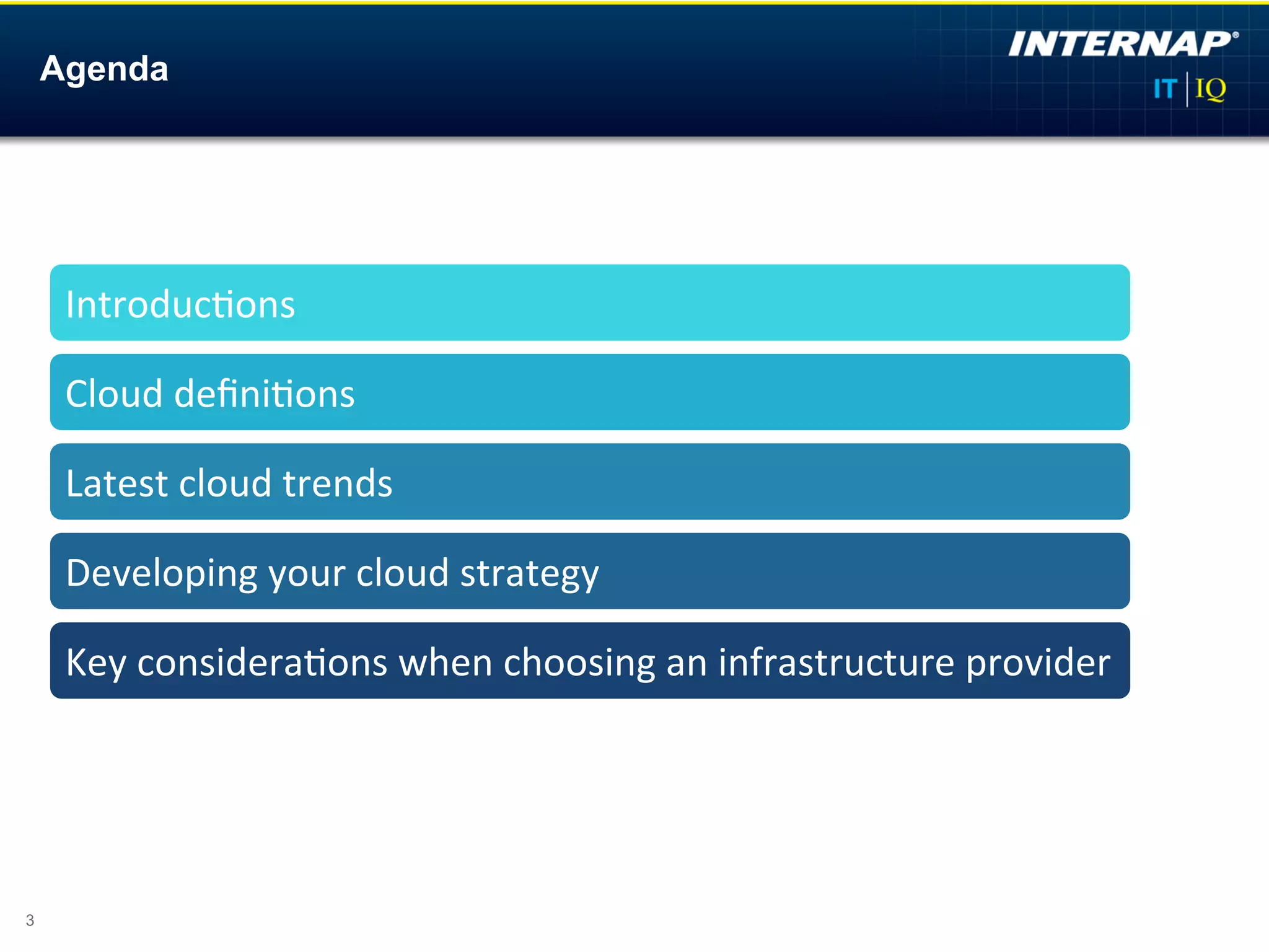 Agenda




     Introduc)ons	
  

     Cloud	
  deﬁni)ons	
  

     Latest	
  cloud	
  trends	
  	
  

     Developing	
  your	
  cloud	
  strategy	
  

     Key	
  considera)ons	
  when	
  choosing	
  an	
  infrastructure	
  provider	
  




3
 