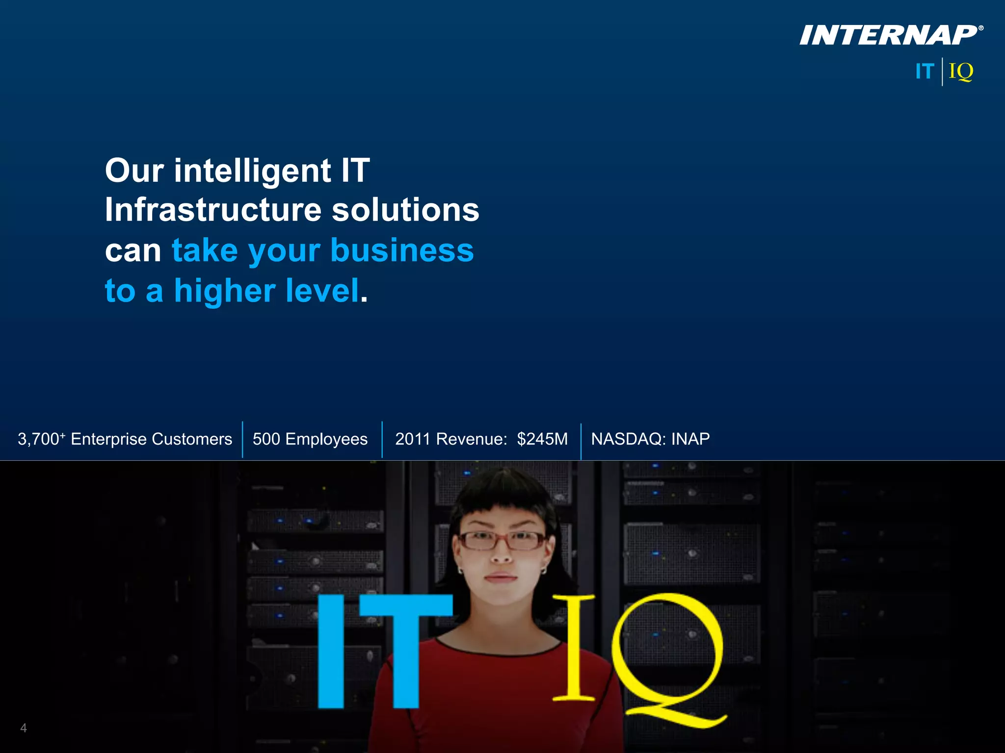 Our intelligent IT
          Infrastructure solutions
          can take your business
          to a higher level.



3,700+ Enterprise Customers   500 Employees   2011 Revenue: $245M   NASDAQ: INAP




4
 