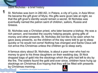 Saint Nicholas - a brief history
1   St. Nicholas was born in 280 AD, in Patara, a city of Lycia, in Asia Minor.
    He became the gift giver of Myra. His gifts were given late at night, so
    that the gift giver's identity would remain a secret. St Nicholas was
    eventually named the patron saint of children, sailors, Russia and
    Greece.

    St. Nicholas was a Christian priest, who later became a bishop. He was a
    rich person, and traveled the country helping people, giving gifts of
    money and other presents. St. Nicholas did not like to be seen when he
    gave away presents, so the children of the day were told to go to sleep
    quickly or he would not come! Nothing has changed and Santa Claus will
    not arrive this Christmas unless the children go to sleep early.

    A famous story about St. Nicholas, is about a poor man who had no
    money to give to his three daughters on their wedding day. St Nick
    dropped bags of gold into the stockings which the girls had left to dry by
    the fire. The sisters found the gold and ever since, children have hung up
    stockings on Christmas Eve hoping that they will be filled with presents
    by Christmas morning.
              Invalidiliiton Järvenpään koulutuskeskus
 