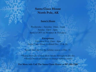 Santa Claus House
                   North Pole, AK

                       Santa's Hours

            Wednesday – Saturday 10am - 6 pm
                    Sunday 12pm - 6pm.
           Santa is OFF on Mondays & Tuesdays.

                       Exceptions:
                Christmas Eve: 10am - 4pm
         Santa Claus House is closed Dec. 25 & 26.

      Santa's final day for the holiday season is Dec. 31.

  **Santa does take several short breaks throughout the day.
     **Santa's hours are subject to change without notice

For More info Call The Santa Claus House at 907-488-2200
 