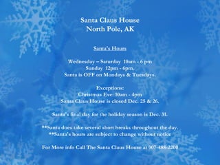 Santa Claus House
                  North Pole, AK

                      Santa's Hours

          Wednesday – Saturday 10am - 6 pm
                  Sunday 12pm - 6pm.
         Santa is OFF on Mondays & Tuesdays.

                      Exceptions:
               Christmas Eve: 10am - 4pm
        Santa Claus House is closed Dec. 25 & 26.

    Santa's final day for the holiday season is Dec. 31.

**Santa does take several short breaks throughout the day.
   **Santa's hours are subject to change without notice

For More info Call The Santa Claus House at 907-488-2200
 