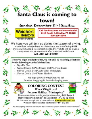 Santa Claus is coming to
                to w n !
          Sunday, December 11th 10am-5pm
                                      Call for directions and more details!
                                       2415 Route 6, Hawley, PA 18428
                                                  570-226-8240


We hope you will join us during the season of giving.
  In an effort to help those less fortunate, we are offering FREE
 photos with Santa & free refreshments. Every child will be given a
     candy cane and an ornament after their visit with Santa.
                               ALL ARE WELCOME!

While we enjoy this festive day, we will also be collecting donations
for the following wonderful charities:
      Toys For Tots
      Wayne County & Pike County LOCAL Food Banks
      New or Gently Used Coats (adult or children)
      New or Gentle Used Warm Blankets
                     We hope you will bring what you can
                for those struggling in these challenging times

                      COLORING CONTES T
                            Win a $50 gift card
                      for your Holiday “Masterpiece”
        Pick up your picture to color anytime at our office - 2415 Route 6
        Between: November 26th to December 15th, by 12 noon
       Or download your picture to color online at: www.weichertpg.com
             Winners will be selected on December 19th at 2 pm
 We are accepting donations any day for these charities if you are unable to join us on the 11th
 