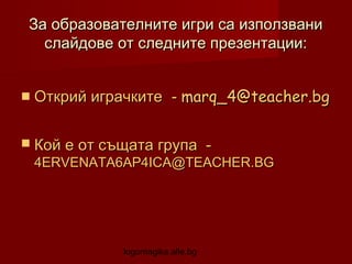 За образователните игри са използвани
слайдове от следните презентации:
 Открий играчките

- marq_4@teacher.bg

 Кой е от същата група

-

4ERVENATA6AP4ICA@TEACHER.BG

logomagika.alle.bg

 