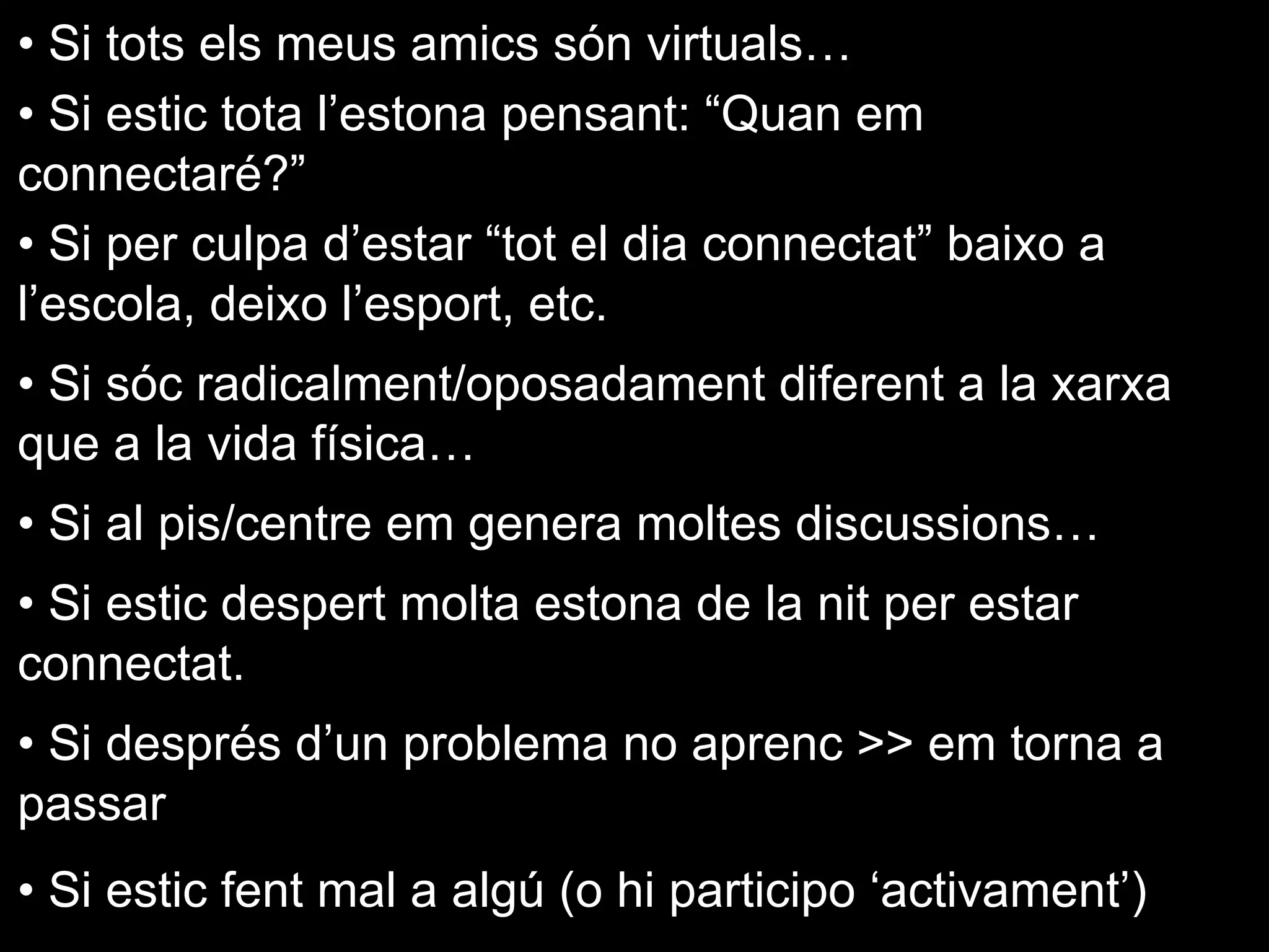 • Si tots els meus amics són virtuals…
• Si estic tota l’estona pensant: “Quan em
connectaré?”
• Si per culpa d’estar “tot el dia connectat” baixo a
l’escola, deixo l’esport, etc.
• Si sóc radicalment/oposadament diferent a la xarxa
que a la vida física…
• Si al pis/centre em genera moltes discussions…
• Si estic despert molta estona de la nit per estar
connectat.
• Si després d’un problema no aprenc >> em torna a
passar
• Si estic fent mal a algú (o hi participo ‘activament’)
 