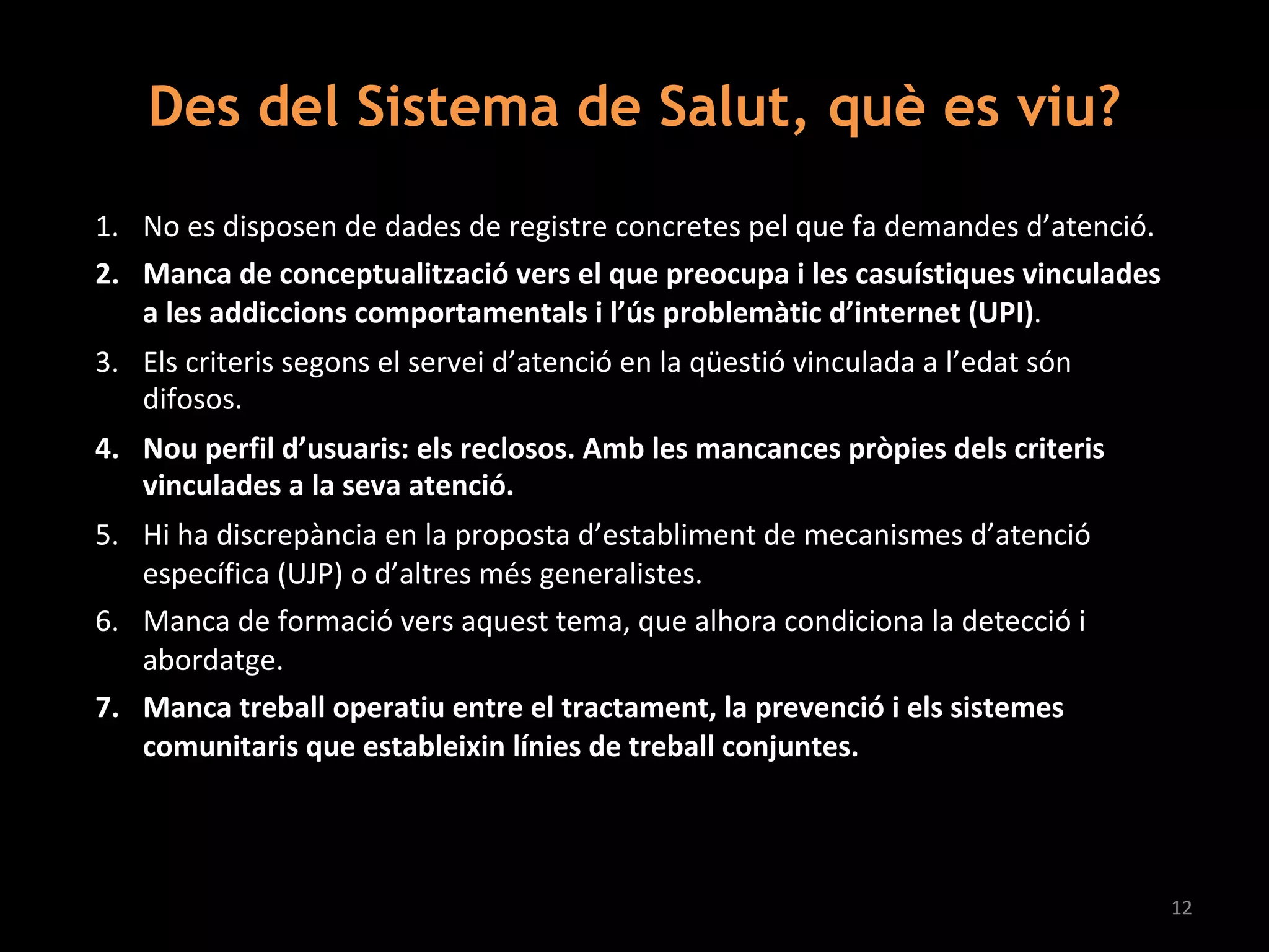 1. No es disposen de dades de registre concretes pel que fa demandes d’atenció.
2. Manca de conceptualització vers el que preocupa i les casuístiques vinculades
a les addiccions comportamentals i l’ús problemàtic d’internet (UPI).
3. Els criteris segons el servei d’atenció en la qüestió vinculada a l’edat són
difosos.
4. Nou perfil d’usuaris: els reclosos. Amb les mancances pròpies dels criteris
vinculades a la seva atenció.
5. Hi ha discrepància en la proposta d’establiment de mecanismes d’atenció
específica (UJP) o d’altres més generalistes.
6. Manca de formació vers aquest tema, que alhora condiciona la detecció i
abordatge.
7. Manca treball operatiu entre el tractament, la prevenció i els sistemes
comunitaris que estableixin línies de treball conjuntes.
12
Des del Sistema de Salut, què es viu?
 
