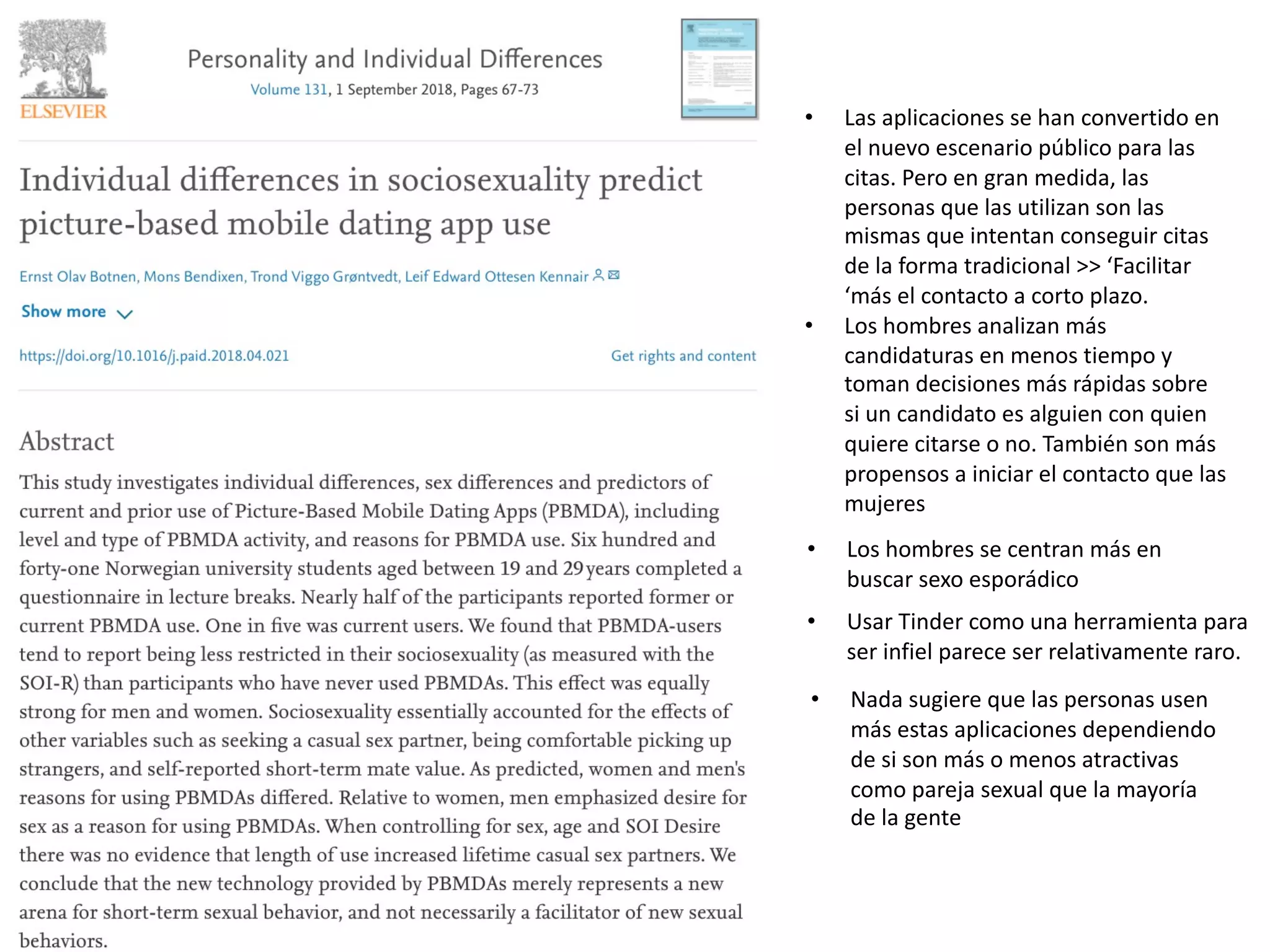 • Los hombres se centran más en
buscar sexo esporádico
• Usar Tinder como una herramienta para
ser infiel parece ser relativamente raro.
• Las aplicaciones se han convertido en
el nuevo escenario público para las
citas. Pero en gran medida, las
personas que las utilizan son las
mismas que intentan conseguir citas
de la forma tradicional >> ‘Facilitar
‘más el contacto a corto plazo.
• Los hombres analizan más
candidaturas en menos tiempo y
toman decisiones más rápidas sobre
si un candidato es alguien con quien
quiere citarse o no. También son más
propensos a iniciar el contacto que las
mujeres
• Nada sugiere que las personas usen
más estas aplicaciones dependiendo
de si son más o menos atractivas
como pareja sexual que la mayoría
de la gente
 
